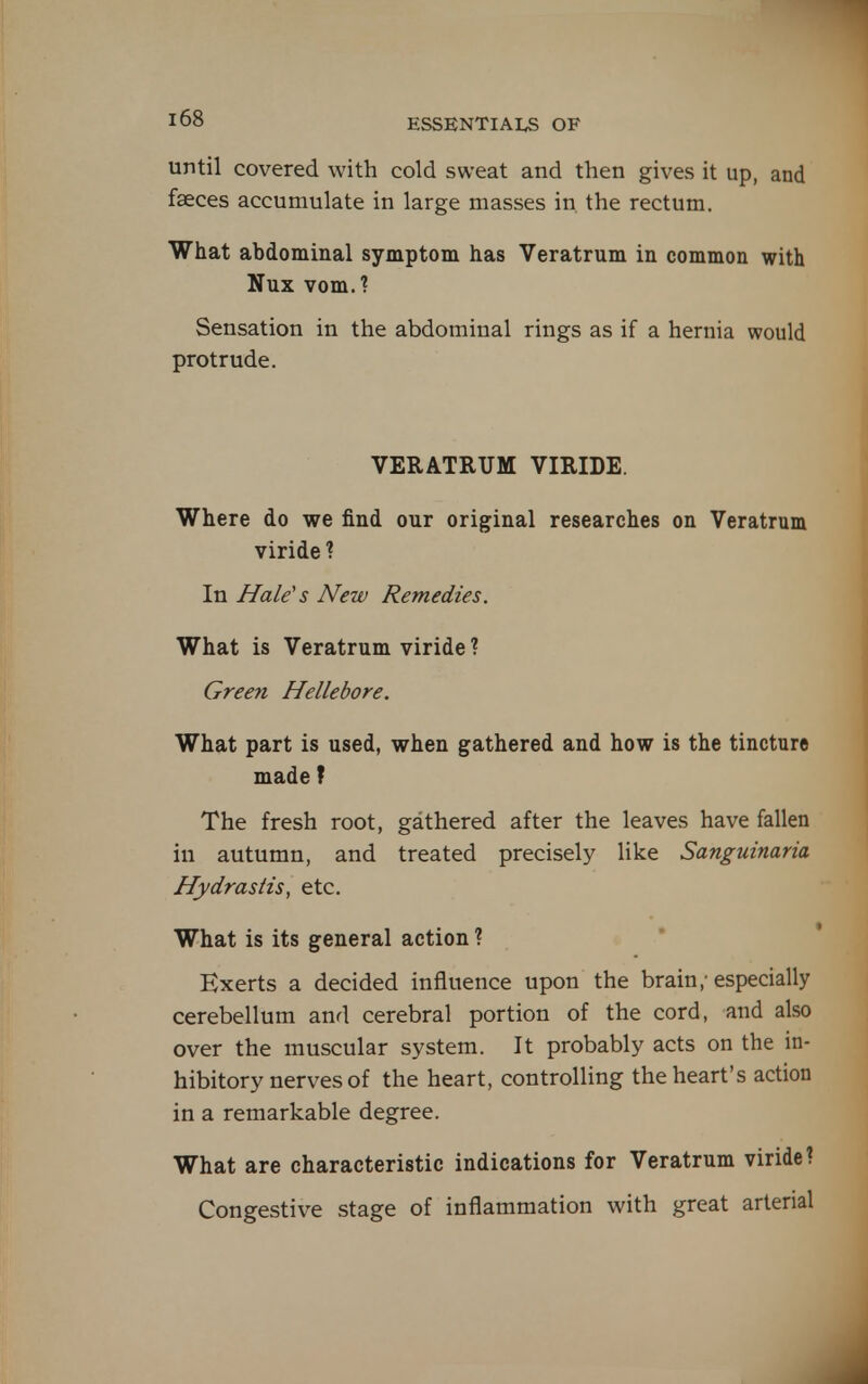 until covered with cold sweat and then gives it up, and faeces accumulate in large masses in the rectum. What abdominal symptom has Veratrum in common with Nux vomJ Sensation in the abdominal rings as if a hernia would protrude. VERATRUM VIRIDE. Where do we find our original researches on Veratrum viride ? In Hale^s New Remedies, What is Veratrum viride ? Green Hellebore. What part is used, when gathered and how is the tincture made f The fresh root, gathered after the leaves have fallen in autumn, and treated precisely like Sanguinaria Hydrastis, etc. What is its general action ? Exerts a decided influence upon the brain,-especially cerebellum and cerebral portion of the cord, and also over the muscular system. It probably acts on the in- hibitory nerves of the heart, controlling the heart's action in a remarkable degree. What are characteristic indications for Veratrum viride? Congestive stage of inflammation with great arterial