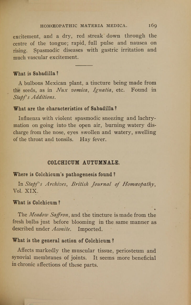excitement, and a dry, red streak down through the centre of the tongue; rapid, full pulse and nausea on rising. Spasmodic diseases with gastric irritation and much vascular excitement. What is Sabadilla ? A bulbous Mexican plant, a tincture being made from the seeds, as in Niix vomica, Ignatia, etc. Found in Stapfs Additions. What are the characteristics of Sabadilla ? Influenza with violent spasmodic sneezing and lachry- mation on going into the open air, burning watery dis- charge from the nose, eyes swollen and watery, swelling of the throat and tonsils. Hay fever. COLCHICUM AUTUMNALE. Where is Colchicum's pathogenesis found ? In Stapf s Archives, British Jo2irnal of Homoeopathy, Vol. XIX. What is Colchicum? The Meadow Saffron, and the tincture is made from the fresh bulbs just before blooming in the same manner as described under Aconite. Imported. What is the general action of Colchicum ? Affects markedly the muscular tissue, periosteum and synovial membranes of joints. It seems more beneficial in chronic affections of these parts.