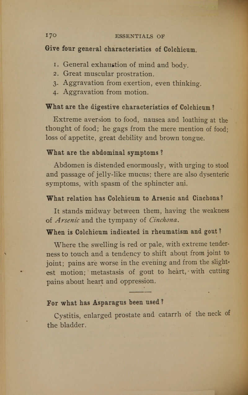 Give four general characteristics of Colchicum. 1. General exhaustion of mind and body. 2. Great muscular prostration. 3. Aggravation from exertion, even thinking, 4. Aggravation from motion. What are the digestive characteristics of Colchicum ? Extreme aversion to food, nausea and loathing at the thought of food; he gags from the mere mention of food; loss of appetite, great debility and brown tongue. What are the abdominal symptoms 1 Abdomen is distended enormously, with urging to stool and passage of jelly-like mucus; there are also dysenteric symptoms, with spasm of the sphincter ani. What relation has Colchicum to Arsenic and Cinchona? It stands midway between them, having the weakness of Arsenic and the tympany of Ciyichona. When is Colchicum indicated in rheumatism and gout ? Where the swelling is red or pale, with extreme tender- ness to touch and a tendency to shift about from joint to joint; pains are worse in the evening and from the slight- est motion; metastasis of gout to heart, with cutting pains about heart and oppression. For what has Asparagus been used? Cystitis, enlarged prostate and catarrh of the neck of the bladder.
