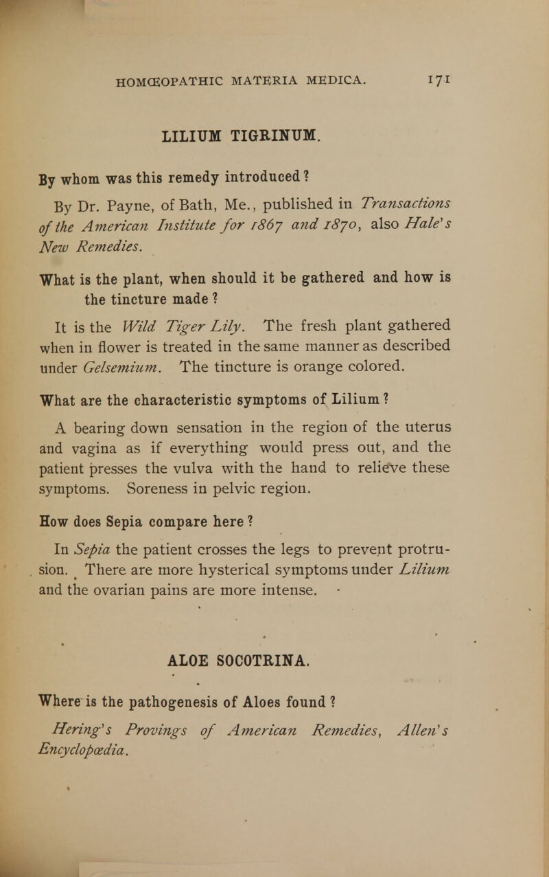 LILIUM TIGRINUM. By whom was this remedy introduced ? By Dr. Payne, of Bath, Me., published in Transactions of the American Institute for r86'j and 1870, also Hale's New Remedies. What is the plant, when should it be gathered and how is the tincture made ? It is the Wild Tiger Lily. The fresh plant gathered when in flower is treated in the same manner as described under Gelsemium. The tincture is orange colored. What are the characteristic symptoms of Lilium ? A bearing down sensation in the region of the uterus and vagina as if everything would press out, and the patient presses the vulva with the hand to relieve these symptoms. Soreness in pelvic region. How does Sepia compare here ? In Sepia the patient crosses the legs to prevent protru- sion. _ There are more hysterical symptoms under Lilium and the ovarian pains are more intense. ALOE SOCOTRINA. Where is the pathogenesis of Aloes found ? Hering's Provings of American Remedies, Allen's Encyclopaedia.