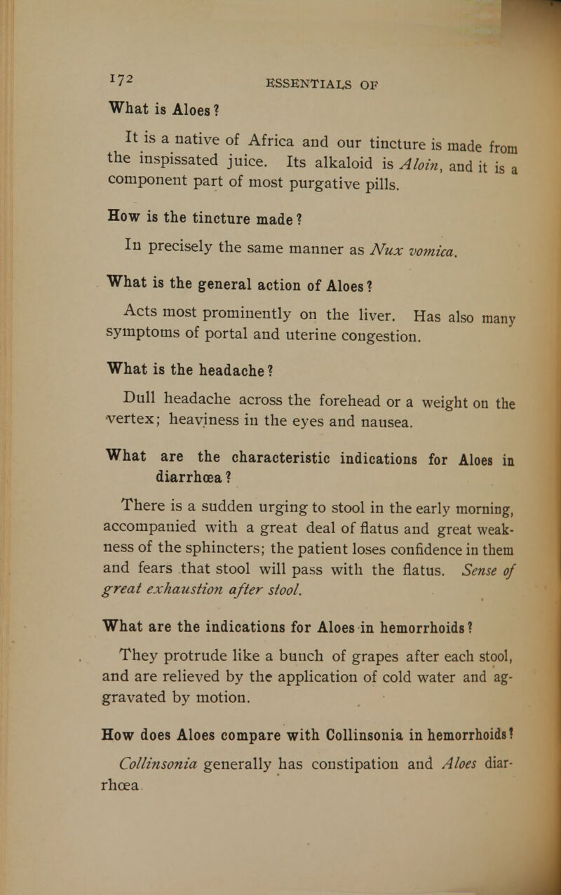 What is Aloes ? ESSENTIALS OF It IS a native of Africa and our tincture is made from the inspissated juice. Its alkaloid is Aloi7i, and it is a component part of most purgative pills. How is the tincture made ? In precisely the same manner as Nux vomica. What is the general action of Aloes ? Acts most prominently on the liver. Has also many symptoms of portal and uterine congestion. What is the headache ? Dull headache across the forehead or a weight on the •vertex; heaviness in the eyes and nausea. What are the characteristic indications for Aloes iu diarrhoea ? There is a sudden urging to stool in the early morning, accompanied with a great deal of flatus and great weak- ness of the sphincters; the patient loses confidence in them and fears that stool will pass with the flatus. Sense of great exhaustion after stool. What are the indications for Aloes in hemorrhoids ? They protrude like a bunch of grapes after each stool, and are relieved by the application of cold water and ag- gravated by motion. How does Aloes compare with Gollinsonia in hemorrhoids! Collinsonia generally has constipation and Aloes diar- rhoea