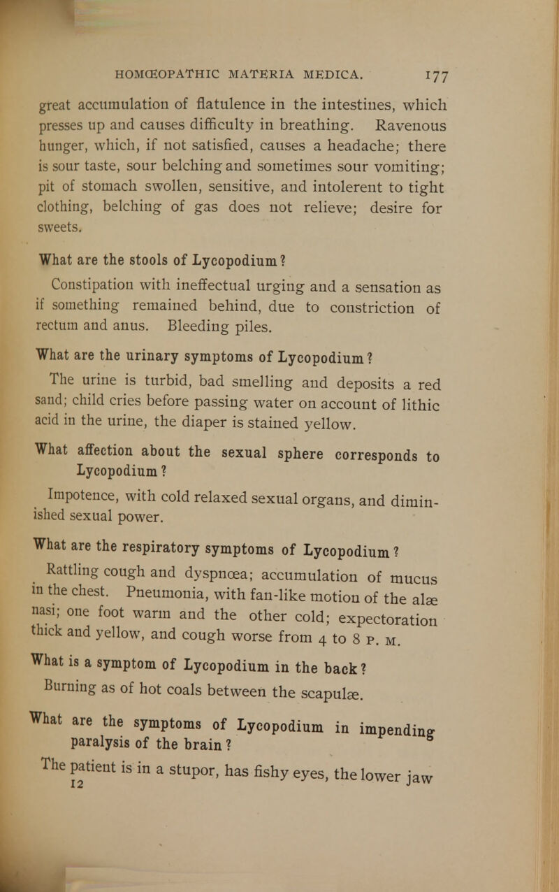 great accumulation of flatulence in the intestines, which presses up and causes difficulty in breathing. Ravenous hunger, which, if not satisfied, causes a headache; there is sour taste, sour belching and sometimes sour vomiting; pit of stomach swollen, sensitive, and intolerent to tight clothing, belching of gas does not relieve; desire for sweets. What are the stools of Lycopodium ? Constipation with ineffectual urging and a sensation as if something remained behind, due to constriction of rectum and anus. Bleeding piles. What are the urinary symptoms of Lycopodium ? The urine is turbid, bad smelling and deposits a red sand; child cries before passing water on account of lithic acid in the urine, the diaper is stained yellow. What affection about the sexual sphere corresponds to Lycopodium ? Impotence, with cold relaxed sexual organs, and dimin- ished sexual power. What are the respiratory symptoms of Lycopodium ? Rattling cough and dyspnoea; accumulation of mucus m the chest. Pneumonia, with fan-like motion of the alse nasi; one foot warm and the other cold; expectoration thick and yellow, and cough worse from 4 to 8 p. m. What is a symptom of Lycopodium in the back ? Burning as of hot coals between the scapula. What are the symptoms of Lycopodium in impending paralysis of the brain ? The patient is in a stupor, has fishy eyes, the lower jaw