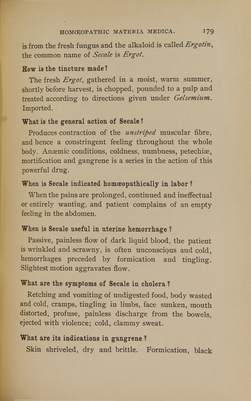 is from the fresh fungus and the alkaloid is called Brg-ofin, the common name of Secale is Ergot. How is the tincture made? The fresh Ergot, gathered in a moist, warm summer, shortly before harvest, is chopped, pounded to a pulp and treated according to directions given under Gelsemium. Imported. What is the general action of Secale ? Produces contraction of the unstriped muscular fibre, and hence a constringent feeling throughout the whole body. Anaemic conditions, coldness, numbness, petechiae, mortification and gangrene is a series in the action of this powerful drug. When is Secale indicated homceopathically in labor ? When the pains are prolonged, continued and ineflfectual or entirely wanting, and patient complains of an empty feeling in the abdomen. When is Secale useful in uterine hemorrhage ? Passive, painless flow of dark liquid blood, the patient is wrinkled and scrawny, is often unconscious and cold, hemorrhages preceded by formication and tingling. Slightest motion aggravates flow. What are the symptoms of Secale in cholera ? Retching and vomiting of undigested food, body wasted and cold, cramps, tingling in limbs, face sunken, mouth distorted, profuse, painless discharge from the bowels, ejected with violence; cold, clammy sweat. What are its indications in gangrene ? Skin shriveled, dry and brittle. Formication, black