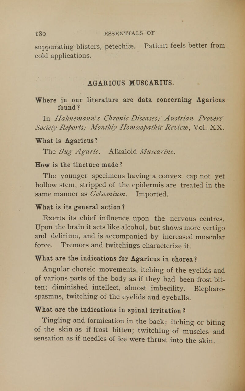suppurating blisters, petechiae. Patient feels better from cold applications. AGARICUS MUSCARIUS. Where in our literature are data concerning Agaricus found ? In Hahnemann's Chronic Diseases; Austrian Provers' Society Reports; Monthly Homoeopathic Review, Vol. XX. What is Agaricus ? The Bug Agaric. Alkaloid Muscarine. How is the tincture made ? The younger specimens having a convex cap not yet hollow stem, stripped of the epidermis are treated in the same manner as Gelsemium. Imported. What is its general action ? Exerts its chief influence upon the nervous centres. Upon the brain it acts like alcohol, but shows more vertigo and delirium, and is accompanied by increased muscular force. Tremors and twitchings characterize it. What are the indications for Agaricus in chorea? Angular choreic movements, itching of the eyelids and of various parts of the body as if they had been frost bit- ten; diminished intellect, almost imbecility. Blepharo- spasmus, twitching of the eyelids and e5^eballs. What are the indications in spinal irritation ? Tingling and formication in the back; itching or biting of the skin as if frost bitten; twitching of muscles and sensation as if needles of ice were thrust into the skin.
