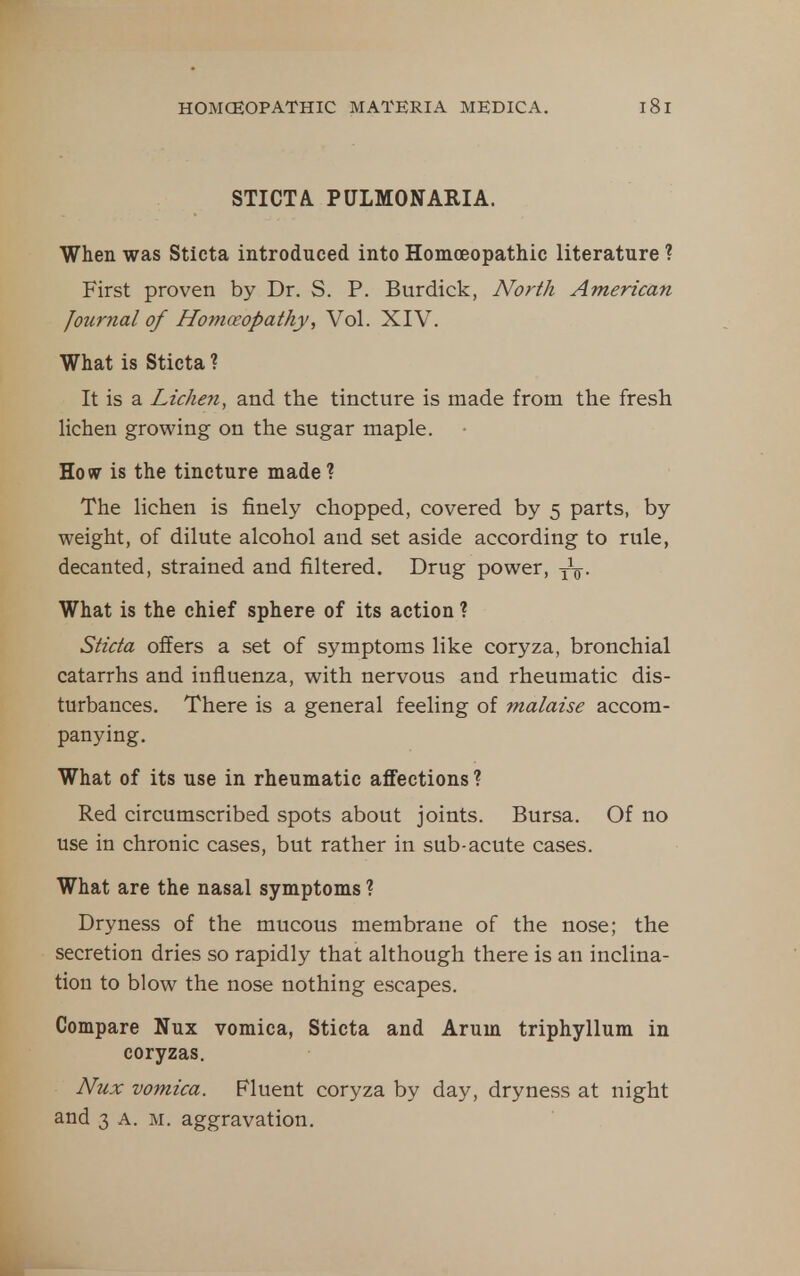 STICTA. PULMONARIA. When was Sticta introduced into Homoeopathic literature ? First proven by Dr. S. P. Burdick, North American Jotirnal of Homoeopathy, Vol. XIV. What is Sticta ? It is a Lichen, and the tincture is made from the fresh lichen growing on the sugar maple. Ho(V is the tincture made ? The lichen is finely chopped, covered by 5 parts, by weight, of dilute alcohol and set aside according to rule, decanted, strained and filtered. Drug power, yV- What is the chief sphere of its action ? Sticta offers a set of symptoms like coryza, bronchial catarrhs and influenza, with nervous and rheumatic dis- turbances. There is a general feeling of malaise accom- panying. What of its use in rheumatic affections ? Red circumscribed spots about joints. Bursa. Of no use in chronic cases, but rather in sub-acute cases. What are the nasal symptoms ? Dryness of the mucous membrane of the nose; the secretion dries so rapidly that although there is an inclina- tion to blow the nose nothing escapes. Compare Nux vomica, Sticta and Arum triphyllum in coryzas. Nux vomica. Fluent coryza by day, dryness at night and 3 A. M. aggravation.
