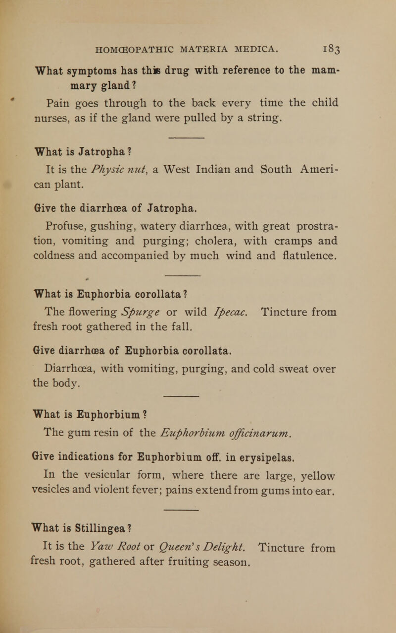 What symptoms has thiB drug with reference to the mam- mary gland ? Pain goes through to the back every time the child nurses, as if the gland were pulled hy a string. What is Jatropha ? It is the Physic mit, a West Indian and South Ameri- can plant. Give the diarrhoea of Jatropha. Profuse, gushing, watery diarrhoea, with great prostra- tion, vomiting and purging; cholera, with cramps and coldness and accompanied by much wind and flatulence. What is Euphorbia corollata? The flowering Spurge or wild Ipecac. Tincture from fresh root gathered in the fall. Give diarrhcea of Euphorbia corollata. Diarrhoea, with vomiting, purging, and cold sweat over the body. What is Euphorbium ? The gum resin of the Euphorbium officinarum. Give indications for Euphorbium oflf. in erysipelas. In the vesicular form, where there are large, yellow vesicles and violent fever; pains extend from gums into ear. What is Stillingea ? It is the Yaw Root or Queen's Delight. Tincture from fresh root, gathered after fruiting season.