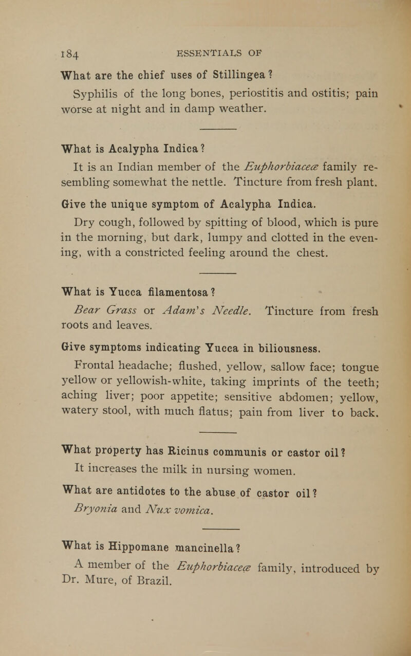 What are the chief uses of Stillingea ? Syphilis of the long bones, periostitis and ostitis; pain worse at night and in damp weather. What is Acalypha Indica ? It is an Indian member of the Euphorbiacecs family re- sembling somewhat the nettle. Tincture from fresh plant. Give the unique symptom of Acalypha Indica. Dry cough, followed by spitting of blood, which is pure in the morning, but dark, lumpy and clotted in the even- ing, with a constricted feeling around the chest. What is Yucca filamentosa ? Bear Grass or Adam's Needle. Tincture from fresh roots and leaves. Give symptoms indicating Yucca in biliousness. Frontal headache; flushed, yellow, sallow face; tongue yellow or yellowish-white, taking imprints of the teeth; aching liver; poor appetite; sensitive abdomen; yellow, watery stool, with much flatus; pain from liver to back. What property has Ricinus communis or castor oil? It increases the milk in nursing women. What are antidotes to the abuse of castor oil ? Bryonia and Nux vomica. What is Hippomane mancinella ? A member of the Euphorbiacece family, introduced by Dr. Mure, of Brazil.