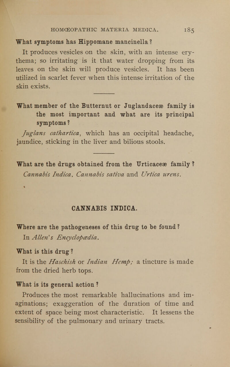 What symptoms has Hippomane mancinella ? It produces vesicles on the skin, with an intense ery- thema; so irritating is it that water dropping from its leaves on the skin will produce vesicles. It has been utilized in scarlet fever when this intense irritation of the skin exists. What member of the Butternut or Juglandacese family is the most important and what are its principal symptoms ? Juglans cathartica, which has an occipital headache, jaundice, sticking in the liver and bilious stools. What are the drugs obtained from the Urticaceae family ? Cannabis Indica, Cannabis sativa and Urtica urens. CANNABIS INDICA. Where are the pathogeneses of this drug to be found ? In Allen's Encyclopcedia. What is this drug ? It is the Haschish or Indian Hemp; a tincture is made from the dried herb tops. What is its general action ? Produces the most remarkable hallucinations and im- aginations; exaggeration of the duration of time and extent of space being most characteristic. It lessens the sensibility of the pulmonary and urinary tracts.