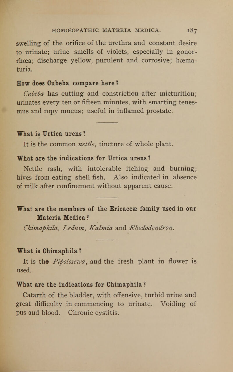 swelling of the orifice of the urethra and constant desire to urinate; urine smells of violets, especially in gonor- rhoea; discharge yellow, purulent and corrosive; haema- turia. How does Cubeba compare here ? Cubeba has cutting and constriction after micturition; urinates every ten or fifteen minutes, with smarting tenes- mus and ropy mucus; useful in inflamed prostate. What is TJrtica urens ? It is the common nettle, tincture of whole plant. What are the indications for TJrtica urens ? Nettle rash, with intolerable itching and burning; hives from eating shell fish. Also indicated in absence of milk after confinement without apparent cause. What are the members of the Ericaceae family used in our Materia Medica? Chimaphila, Ledum, Kalmia and Rhododendron. What is Chimaphila ? It is th« Pipsissewa, and the fresh plant in flower is used. What are the indications for Chimaphila ? Catarrh of the bladder, with offensive, turbid urine and great difl&culty in commencing to urinate. Voiding of pus and blood. Chronic cystitis.