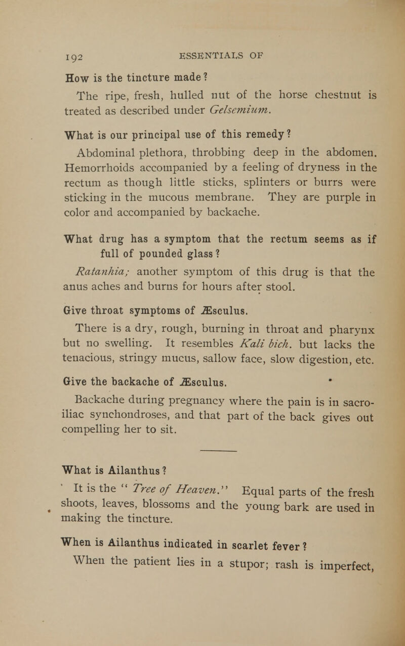 How is the tincture made ? The ripe, fresh, hulled nut of the horse chestnut is treated as described under Gelsemium. What is our principal use of this remedy ? Abdominal plethora, throbbing deep in the abdomen. Hemorrhoids accompanied by a feeling of dryness in the rectum as though little sticks, splinters or burrs were sticking in the mucous membrane. They are purple in color and accompanied by backache. What drug has a symptom that the rectum seems as if full of pounded glass ? Ratanhia; another symptom of this drug is that the anus aches and burns for hours after stool. Give throat symptoms of iEsculus. There is a dry, rough, burning in throat and pharynx but no swelling. It resembles Kali bich. but lacks the tenacious, stringy mucus, sallow face, slow digestion, etc. Give the backache of ^sculus. Backache during pregnancy where the pain is in sacro- iliac synchondroses, and that part of the back gives out compelling her to sit. What is Ailanthus ? It is the  rree of Heaven^ Equal parts of the fresh ^ shoots, leaves, blossoms and the young bark are used in making the tincture. When is Ailanthus indicated in scarlet fever ? When the patient lies in a stupor; rash is imperfect,