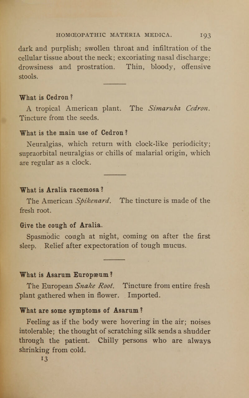 dark and purplish; swollen throat and infiltration of the cellular tissue about the neck; excoriating nasal discharge; drowsiness and prostration. Thin, bloody, offensive stools. What is Cedron ? A tropical American plant. The Simaruba Cedron. Tincture from the seeds. What is the main use of Cedron ? Neuralgias, which return with clock-like periodicity; supraorbital neuralgias or chills of malarial origin, which are regular as a clock. What is Alalia racemosa ? The American Spikenard. The tincture is made of the fresh root. Give the cough of Aralia. Spasmodic cough at night, coming on after the first sleep. Relief after expectoration of tough mucus. What is Asarum Europaeum? The European Snake Root. Tincture from entire fresh plant gathered when in flower. Imported. What are some symptoms of Asarum? Feeling as if the body were hovering in the air; noises intolerable; the thought of scratching silk sends a shudder through the patient. Chilly persons who are always shrinking from cold. 13
