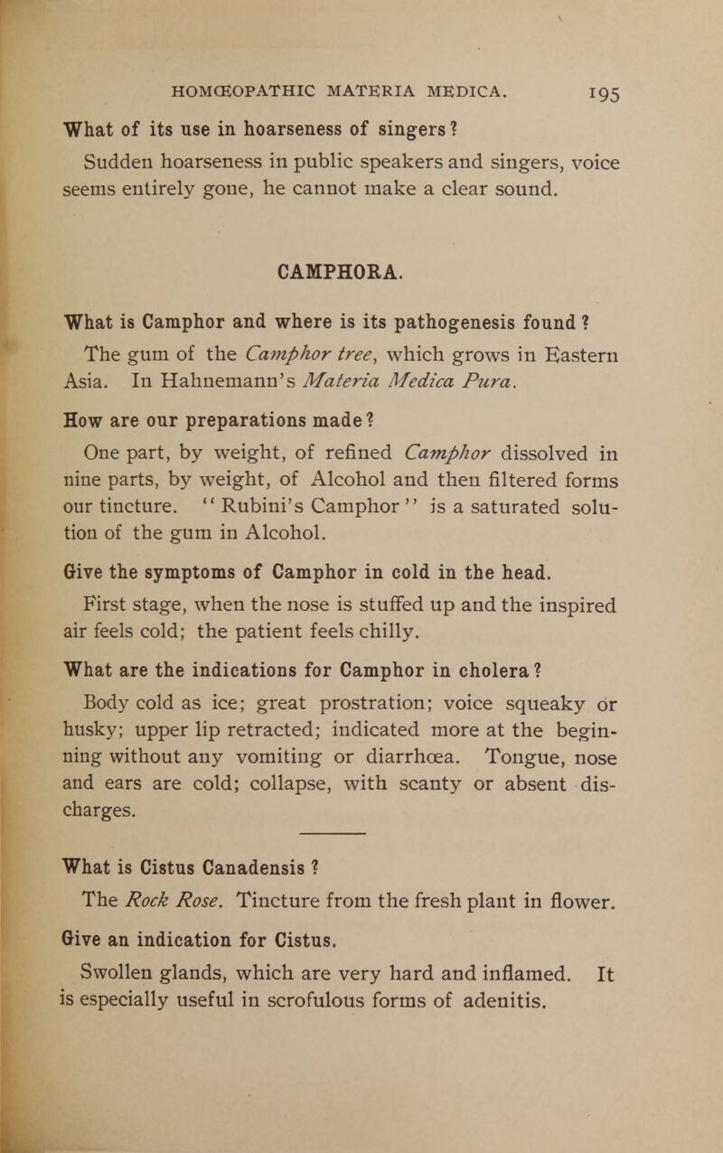 What of its use in hoarseness of singers ? Sudden hoarseness in public speakers and singers, voice seems entirely gone, he cannot make a clear sound. CAMPHORA. What is Camphor and where is its pathogenesis found ? The gum of the Camphor tree, which grows in Eastern Asia. In Hahnemann's Materia Medica Pura. How are our preparations made ? One part, by weight, of refined Camphor dissolved in nine parts, by weight, of Alcohol and then filtered forms our tincture.  Rubini's Camphor  is a saturated solu- tion of the gum in Alcohol. Give the symptoms of Camphor in cold in the head. First stage, when the nose is stuffed up and the inspired air feels cold; the patient feels chilly. What are the indications for Camphor in cholera ? Body cold as ice; great prostration; voice squeaky or husky; upper lip retracted; indicated more at the begin- ning without any vomiting or diarrhoea. Tongue, nose and ears are cold; collapse, with scanty or absent dis- charges. What is Cistus Canadensis ? The Rock Rose. Tincture from the fresh plant in flower. Give an indication for Cistus. Swollen glands, which are very hard and inflamed. It is especially useful in scrofulous forms of adenitis.