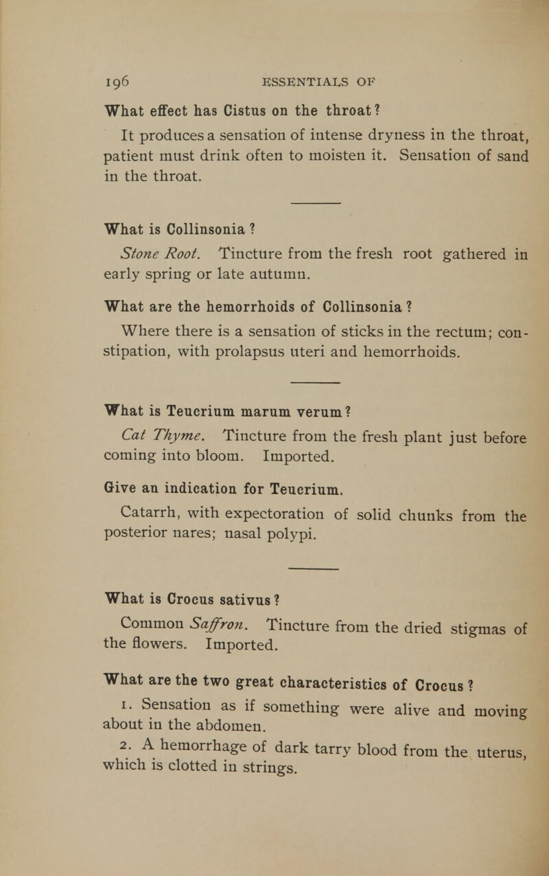 What effect has Cistus on the throat ? It produces a sensation of intense dryness in the throat, patient must drink often to moisten it. Sensation of sand in the throat. What is Collinsonia ? Stone Root. Tincture from the fresh root gathered in early spring or late autumn. What are the hemorrhoids of Collinsonia ? Where there is a sensation of sticks in the rectum; con- stipation, with prolapsus uteri and hemorrhoids. What is Teucrium marum verum ? Cat Thyme. Tincture from the fresh plant just before coming into bloom. Imported. Give an indication for Teucrium. Catarrh, with expectoration of solid chunks from the posterior nares; nasal polypi. What is Crocus sativus ? Common Saffro?i. Tincture from the dried stigmas of the flowers. Imported. What are the two great characteristics of Crocus ? 1. Sensation as if something were alive and moving about in the abdomen. 2. A hemorrhage of dark tarry blood from the uterus, which is clotted in strings.