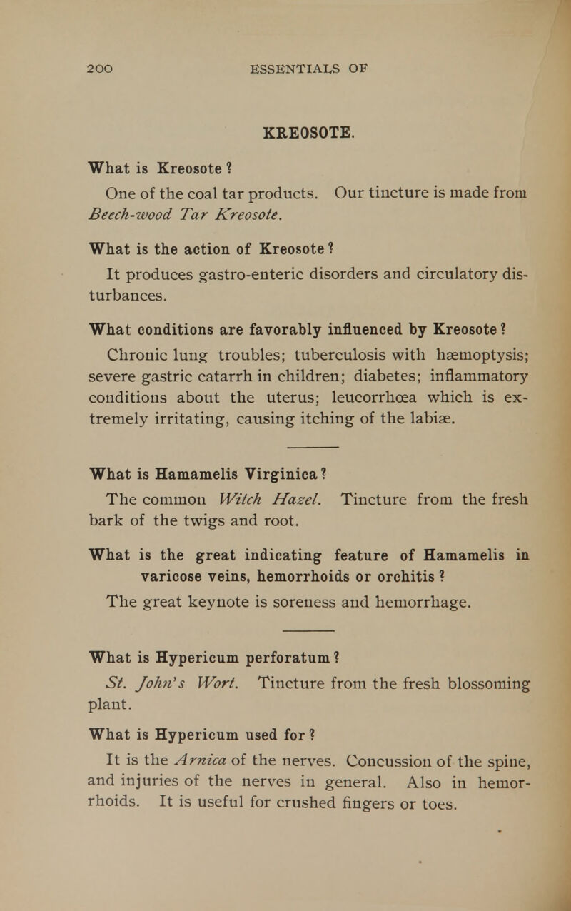 KREOSOTE. What is Kreosote ? One of the coal tar products. Our tincture is made from Beech-ivood Tar Kreosote. What is the action of Kreosote ? It produces gastro-enteric disorders and circulatory dis- turbances. What conditions are favorably influenced by Kreosote ? Chronic lung troubles; tuberculosis with haemoptysis; severe gastric catarrh in children; diabetes; inflammatory conditions about the uterus; leucorrhoea which is ex- tremely irritating, causing itching of the labiae. What is Hamamelis Virginica ? The common Witch Hazel. Tincture from the fresh bark of the twigs and root. What is the great indicating feature of Hamamelis in varicose veins, hemorrhoids or orchitis ? The great keynote is soreness and hemorrhage. What is Hypericum perforatum ? St. John's Wort. Tincture from the fresh blossoming plant. What is Hypericum used for ? It is the Arnica of the nerves. Concussion of the spine, and injuries of the nerves in general. Also in hemor- rhoids. It is useful for crushed fingers or toes.