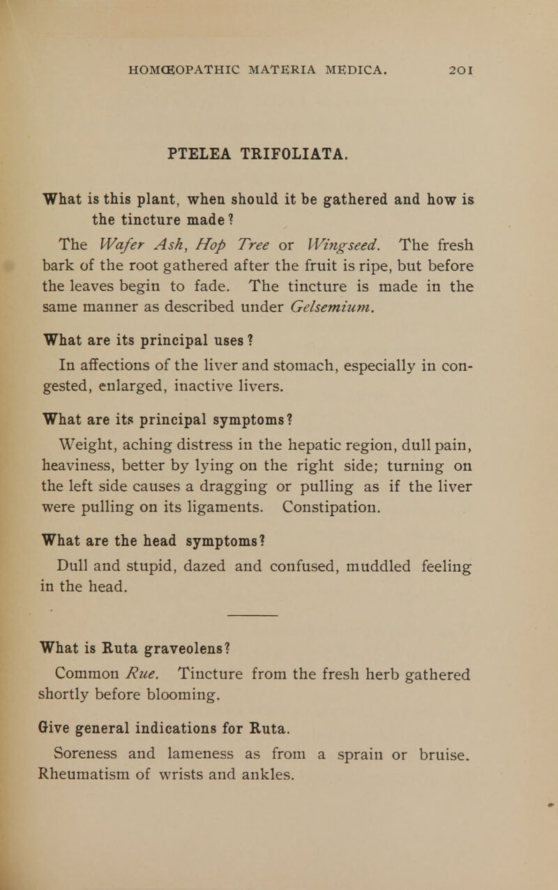PTELEA TRIFOLIATA. What is this plant, when should it be gathered and how is the tincture made? The Wafer Ash, Hop Tree or Wing seed. The fresh bark of the root gathered after the fruit is ripe, but before the leaves begin to fade. The tincture is made in the same manner as described under Gelsemium. What are its principal uses ? In affections of the liver and stomach, especially in con- gested, enlarged, inactive livers. What are its principal symptoms? Weight, aching distress in the hepatic region, dull pain, heaviness, better by lying on the right side; turning on the left side causes a dragging or pulling as if the liver were pulling on its ligaments. Constipation. What are the head symptoms? Dull and stupid, dazed and confused, muddled feeling in the head. What is Ruta graveolens? Common Rue. Tincture from the fresh herb gathered shortly before blooming. Give general indications for Ruta. Soreness and lameness as from a sprain or bruise. Rheumatism of wrists and ankles.