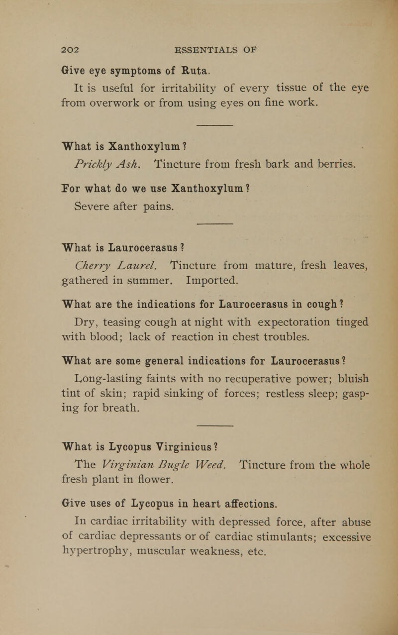 Give eye symptoms of Ruta. It is useful for irritability of every tissue of the eye from overwork or from using eyes on fine work. What is Xanthoxylum ? Prickly Ash. Tincture from fresh bark and berries. For what do we use Xanthoxylum ? Severe after pains. What is Laurocerasus ? Cherry Laurel. Tincture from mature, fresh leaves, gathered in summer. Imported. What are the indications for Laurocerasus in cough? Dry, teasing cough at night with expectoration tinged with blood; lack of reaction in chest troubles. What are some general indications for Laurocerasus ? Ivong-lasting faints with no recuperative power; bluish tint of skin; rapid sinking of forces; restless sleep; gasp- ing for breath. What is Lycopus Virginicus? The Virginian Bugle Weed. Tincture from the whole fresh plant in flower. Give uses of Lycopus in heart affections. In cardiac irritability with depressed force, after abuse of cardiac depressants or of cardiac stimulants; excessive hypertrophy, muscular weakness, etc.