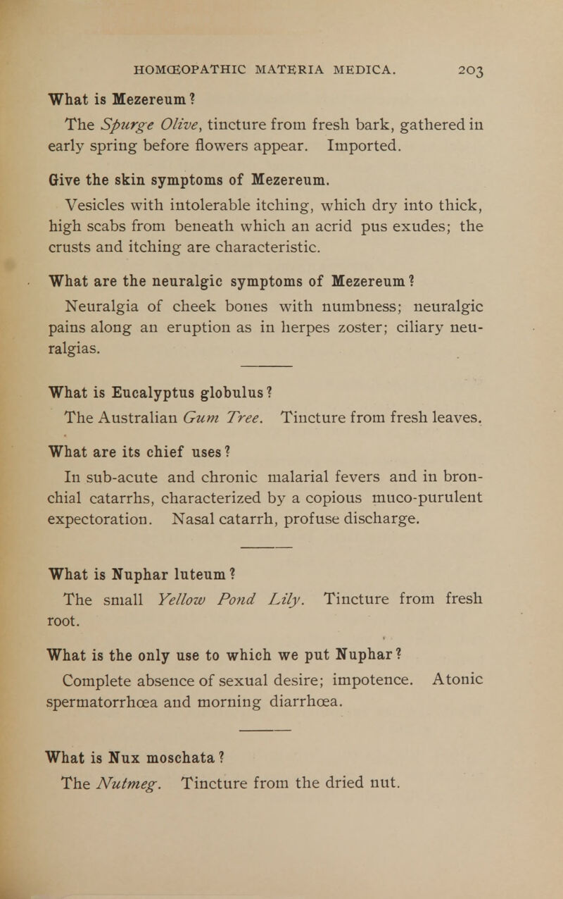 What is Mezereum ? The Spurge Olive, tincture from fresh bark, gathered iu early spring before flowers appear. Imported. Give the skin symptoms of Mezereum. Vesicles with intolerable itching, which dry into thick, high scabs from beneath which an acrid pus exudes; the crusts and itching are characteristic. What are the neuralgic symptoms of Mezereum ? Neuralgia of cheek bones with numbness; neuralgic pains along an eruption as in herpes zoster; ciliary neu- ralgias. What is Eucalyptus globulus ? The Australian Gum Tree. Tincture from fresh leaves. What are its chief uses ? In sub-acute and chronic malarial fevers and in bron- chial catarrhs, characterized by a copious muco-purulent expectoration. Nasal catarrh, profuse discharge. What is Nuphar luteum ? The small Yellow Pond Lily. Tincture from fresh root. What is the only use to which we put Nuphar ? Complete absence of sexual desire; impotence. Atonic spermatorrhoea and morning diarrhoea. What is Nux moschata ? The Nutmeg. Tincture from the dried nut.