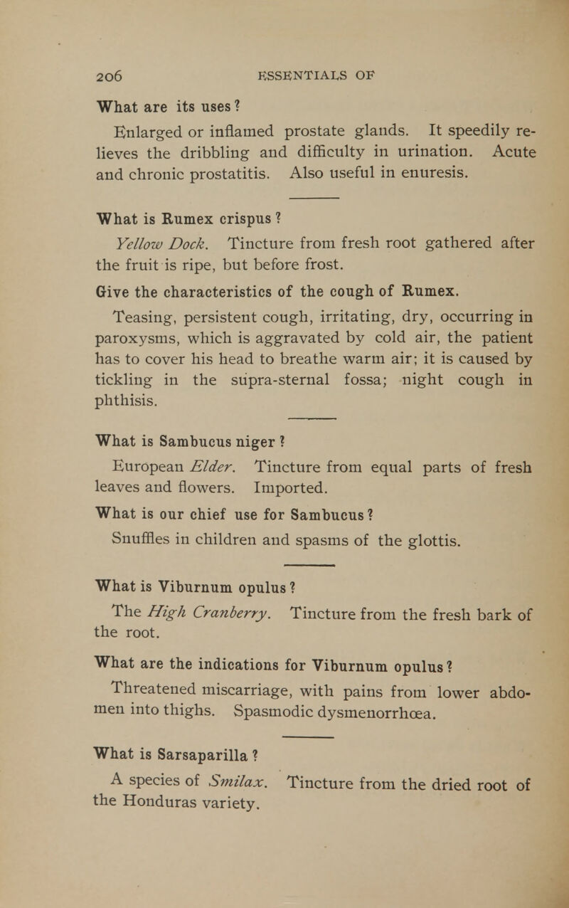 What are its uses ? Enlarged or inflamed prostate glands. It speedily re- lieves the dribbling and difficulty in urination. Acute and chronic prostatitis. Also useful in enuresis. What is Rumex crispus ? Yellow Dock. Tincture from fresh root gathered after the fruit is ripe, but before frost. Give the characteristics of the cough of Rumex. Teasing, persistent cough, irritating, dry, occurring in paroxysms, which is aggravated by cold air, the patient has to cover his head to breathe warm air; it is caused by tickling in the supra-sternal fossa; night cough in phthisis. What is Sambucus niger ? European Elder. Tincture from equal parts of fresh leaves and flowers. Imported. What is our chief use for Sambucus? Snufiies in children and spasms of the glottis. What is Viburnum opulus ? The High Cranberry. Tincture from the fresh bark of the root. What are the indications for Viburnum opulus ? Threatened miscarriage, with pains from lower abdo- men into thighs. Spasmodic dysmenorrhcea. What is Sarsaparilla ? A species of Smilax. the Honduras variety. Tincture from the dried root of