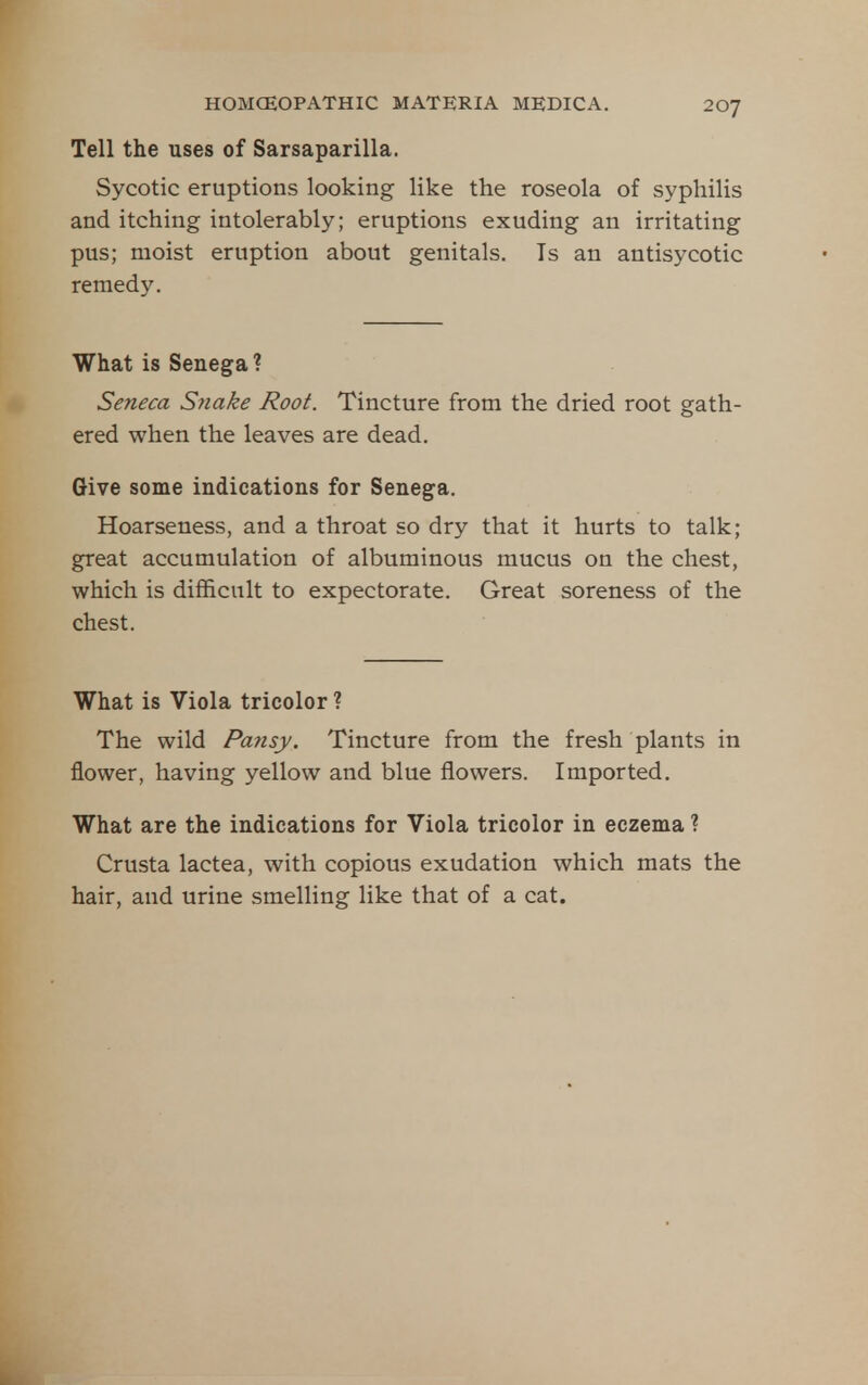 Tell the uses of Sarsaparilla. Sycotic eruptions looking like the roseola of syphilis and itching intolerably; eruptions exuding an irritating pus; moist eruption about genitals. Is an antisycotic remedy. What is Senega ? Seneca Syiake Root. Tincture from the dried root gath- ered when the leaves are dead. Give some indications for Senega. Hoarseness, and a throat so dry that it hurts to talk; great accumulation of albuminous mucus on the chest, which is difficult to expectorate. Great soreness of the chest. What is Viola tricolor ? The wild Pansy. Tincture from the fresh plants in flower, having yellow and blue flowers. Imported, What are the indications for Viola tricolor in eczema ? Crusta lactea, with copious exudation which mats the hair, and urine smelling like that of a cat.