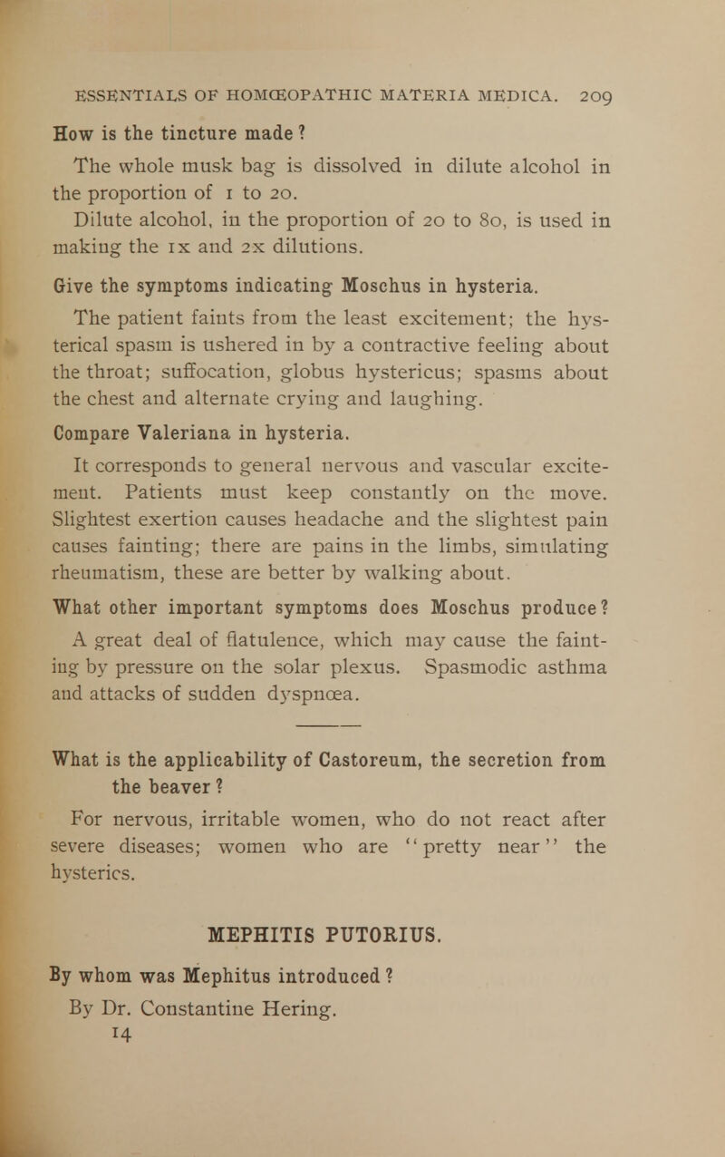 How is the tincture made ? The whole musk bag is dissolved in dilute alcohol in the proportion of i to 20. Dilute alcohol, in the proportion of 20 to 80, is used in making the ix and 2x dilutions. Give the symptoms indicating Moschus in hysteria. The patient faints from the least excitement; the hys- terical spasm is ushered in by a contractive feeling about the throat; suffocation, globus hystericus; spasms about the chest and alternate crying and laughing. Compare Valeriana in hysteria. It corresponds to general nervous and vascular excite- ment. Patients must keep constantly on the move. Slightest exertion causes headache and the slightest pain causes fainting; there are pains in the limbs, simulating rheumatism, these are better by walking about. What other important symptoms does Moschus produce? A great deal of flatulence, which may cause the faint- ing by pressure on the solar plexus. Spasmodic asthma and attacks of sudden dyspnoea. What is the applicability of Castoreum, the secretion from the beaver ? For nervous, irritable women, who do not react after severe diseases; women who are pretty near the hysterics. MEPHITIS PUTORIUS. By whom was Mephitus introduced ? By Dr. Constantine Hering. 14