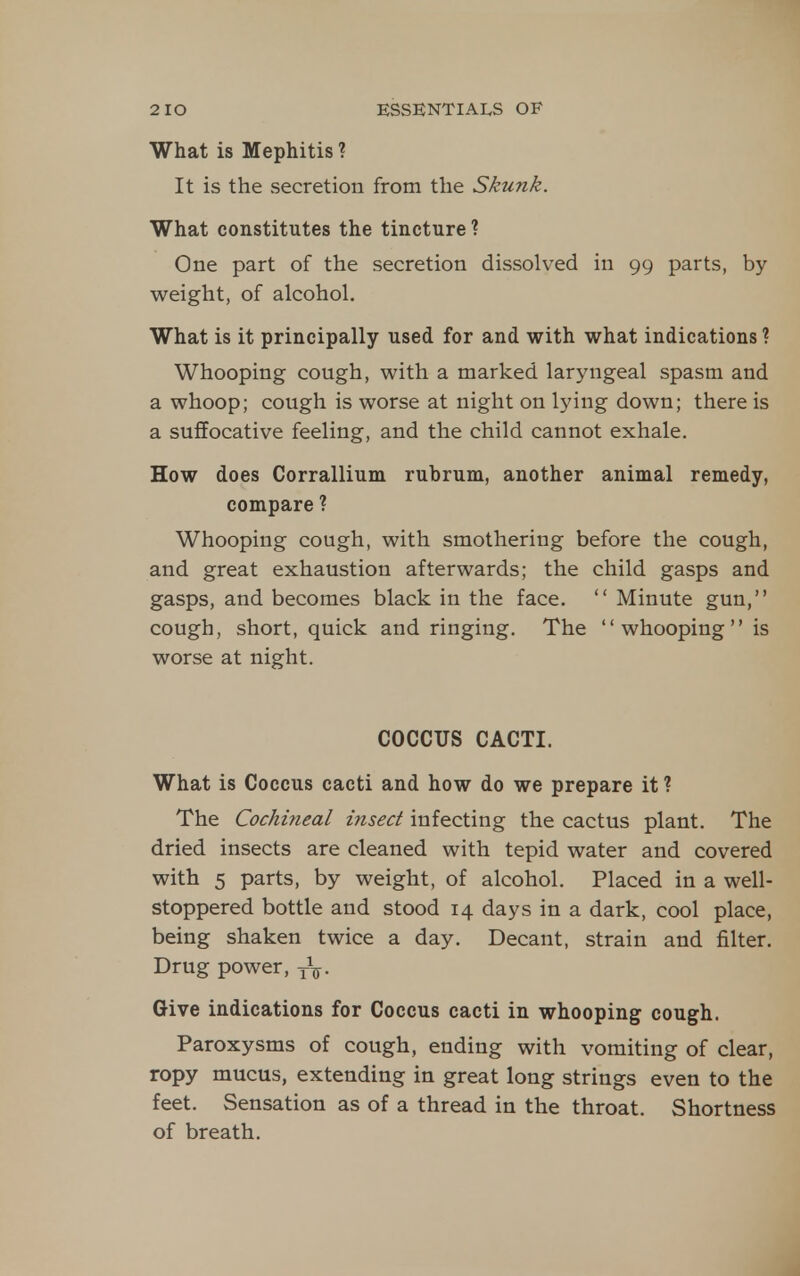 What is Mephitis ? It is the secretion from the Skunk. What constitutes the tincture ? One part of the secretion dissolved in 99 parts, by weight, of alcohol. What is it principally used for and with what indications ? Whooping cough, with a marked laryngeal spasm and a whoop; cough is worse at night on lying down; there is a suffocative feeling, and the child cannot exhale. How does Corrallium rubrum, another animal remedy, compare ? Whooping cough, with smothering before the cough, and great exhaustion afterwards; the child gasps and gasps, and becomes black in the face.  Minute gun, cough, short, quick and ringing. The whooping is worse at night. COCCUS CACTI. What is Coccus cacti and how do we prepare it ? The Cochineal insect infecting the cactus plant. The dried insects are cleaned with tepid water and covered with 5 parts, by weight, of alcohol. Placed in a well- stoppered bottle and stood 14 days in a dark, cool place, being shaken twice a day. Decant, strain and filter. Drug power, Give indications for Coccus cacti in whooping cough. Paroxysms of cough, ending with vomiting of clear, ropy mucus, extending in great long strings even to the feet. Sensation as of a thread in the throat. Shortness of breath.