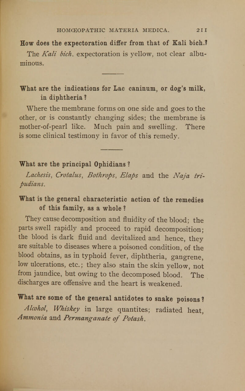 How does the expectoration differ from that of Kali bich.? The Kali bich. expectoration is yellow, not clear albu- minous. What are the indications for Lac caninum, or dog's milk, in diphtheria ? Where the membrane forms on one side and goes to the other, or is constantly changing sides; the membrane is mother-of-pearl like. Much pain and swelling. There is some clinical testimony in favor of this remedy. What are the principal Ophidians ? Lachesis, Croialus, Bothrops, Elaps and the Naja tri- pudians. What is the general characteristic action of the remedies of this family, as a whole ? They cause decomposition and fluidity of the blood; the parts swell rapidly and proceed to rapid decomposition; the blood is dark fluid and devitalized and hence, they are suitable to diseases where a poisoned condition, of the blood obtains, as in typhoid fever, diphtheria, gangrene, low ulcerations, etc.; they also stain the skin yellow, not from jaundice, but owing to the decomposed blood. The discharges are oflfensive and the heart is weakened. What are some of the general antidotes to snake poisons ? Alcohol, Whiskey in large quantites; radiated heat. Ammonia and Permanganate of Potash.