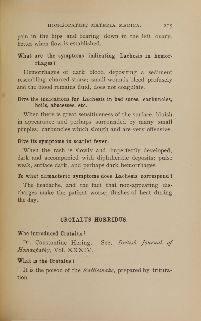 pain in the hips and bearing down in the left ovary; better when flow is established. What are the symptoms indicating Lachesis in hemor- rhages ? Hemorrhages of dark blood, depositing a sediment resembling charred straw; small wounds bleed profusely and the blood remains fluid, does not coagulate. Give the indications for Lachesis in bed sores, carbuncles, boils, abscesses, etc. When there is great sensitiveness of the surface, bluish in appearance and perhaps surrounded by many small pimples; carbuncles which slough and are very offensive. Give its symptoms in scarlet fever. When the rash is slowly and imperfectly developed, dark and accompanied with diphtheritic deposits; pulse weak, surface dark, and perhaps dark hemorrhages. To what climacteric symptoms does Lachesis correspond ? The headache, and the fact that non-appearing dis- charges make the patient worse; flushes of heat during the day. CROTALUS HORRIDUS. Who introduced Crotalus ? Dr. Constantine Hering. See, British Journal of Homoeopathy, Vol. XXXIV. What is the Crotalus ? It is the poison of the Rattlesnake, prepared by tritura- tion.