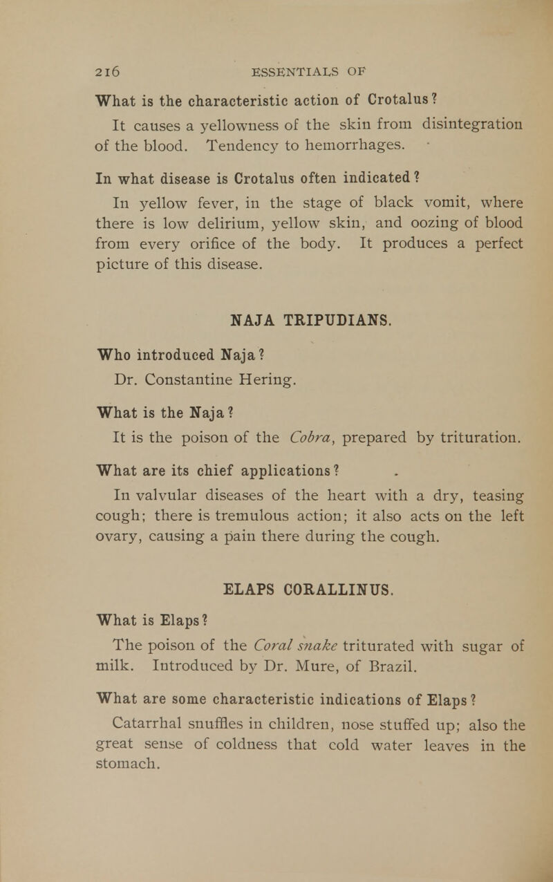 What is the characteristic action of Crotalus ? It causes a yellowness of the skin from disintegration of the blood. Tendency to hemorrhages. In what disease is Crotalus often indicated ? In yellow fever, in the stage of black vomit, where there is low delirium, yellow skin, and oozing of blood from every orifice of the body. It produces a perfect picture of this disease. NAJA TRIPUDIANS. Who introduced Naja? Dr. Constantine Hering. What is the Naja? It is the poison of the Cobra, prepared by trituration. What are its chief applications ? In valvular diseases of the heart with a dry, teasing cough; there is tremulous action; it also acts on the left ovary, causing a pain there during the cough. ELAPS CORALLINUS. What is Elaps ? The poison of the G?ra/ snake triturated with sugar of milk. Introduced by Dr. Mure, of Brazil. What are some characteristic indications of Elaps? Catarrhal snuffles in children, nose stuffed up; also the great sense of coldness that cold water leaves in the stomach.