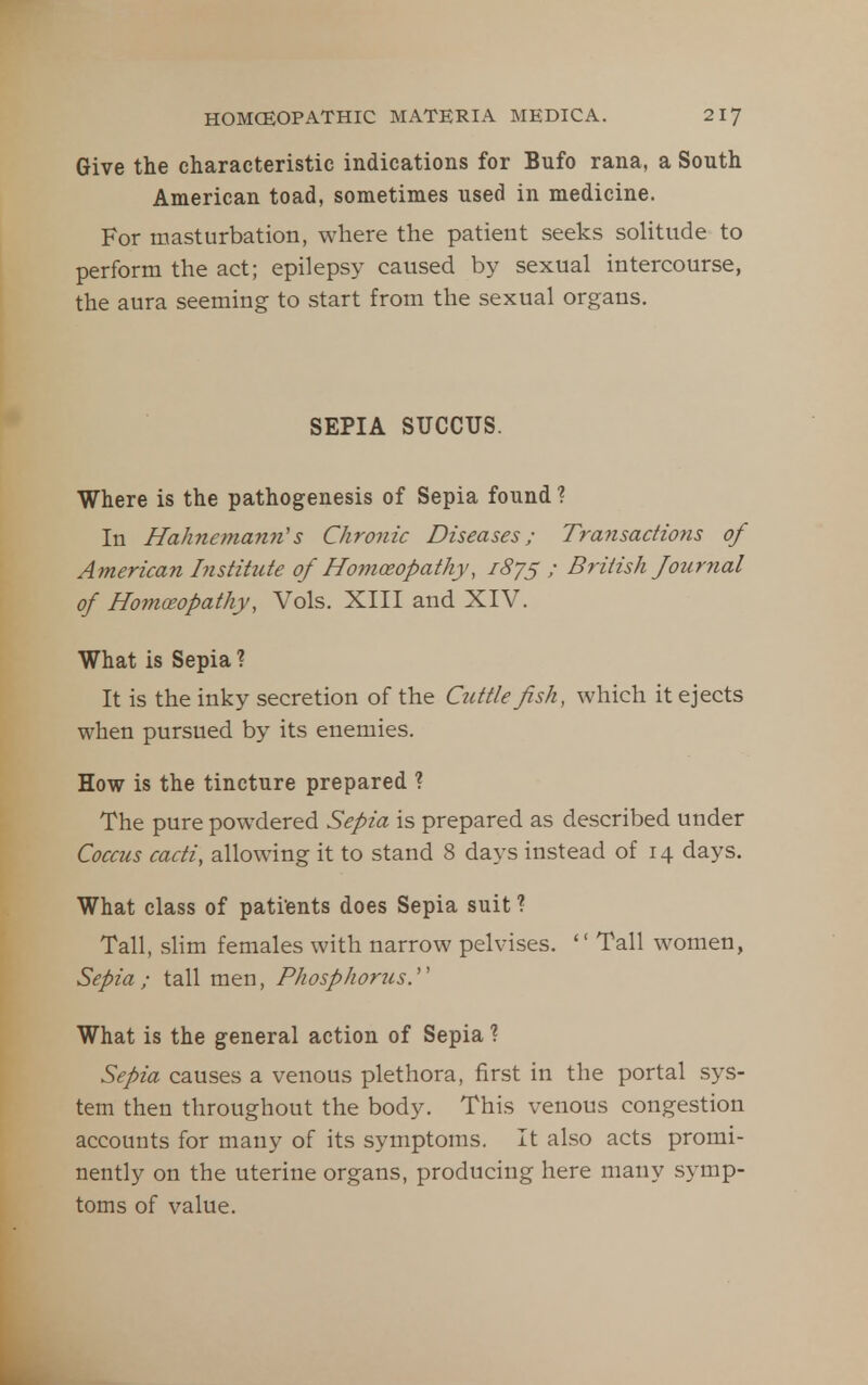Give the characteristic indications for Bufo rana, a South American toad, sometimes used in medicine. For masturbation, where the patient seeks solitude to perform the act; epilepsy caused by sexual intercourse, the aura seeming to start from the sexual organs. SEPIA SUCCUS. Where is the pathogenesis of Sepia found ? In Hahnemann''s Chronic Diseases; Transactions of American Institute of Homceopathy, 1875 ; British fournal of Homoeopathy, Vols. XIII and XIV. What is Sepia ? It is the inky secretion of the Cuttle fish, which it ejects when pursued by its enemies. How is the tincture prepared ? The pure powdered Sepia is prepared as described under Coccus cacti, allowing it to stand 8 days instead of 14 days. What class of pati'ents does Sepia suit ? Tall, sHm females with narrow pelvises.  Tall women, Sepia ; tall men, Phosphoriis. What is the general action of Sepia ? Sepia causes a venous plethora, first in the portal sys- tem then throughout the body. This venous congestion accounts for many of its symptoms. It also acts promi- nently on the uterine organs, producing here many symp- toms of value.