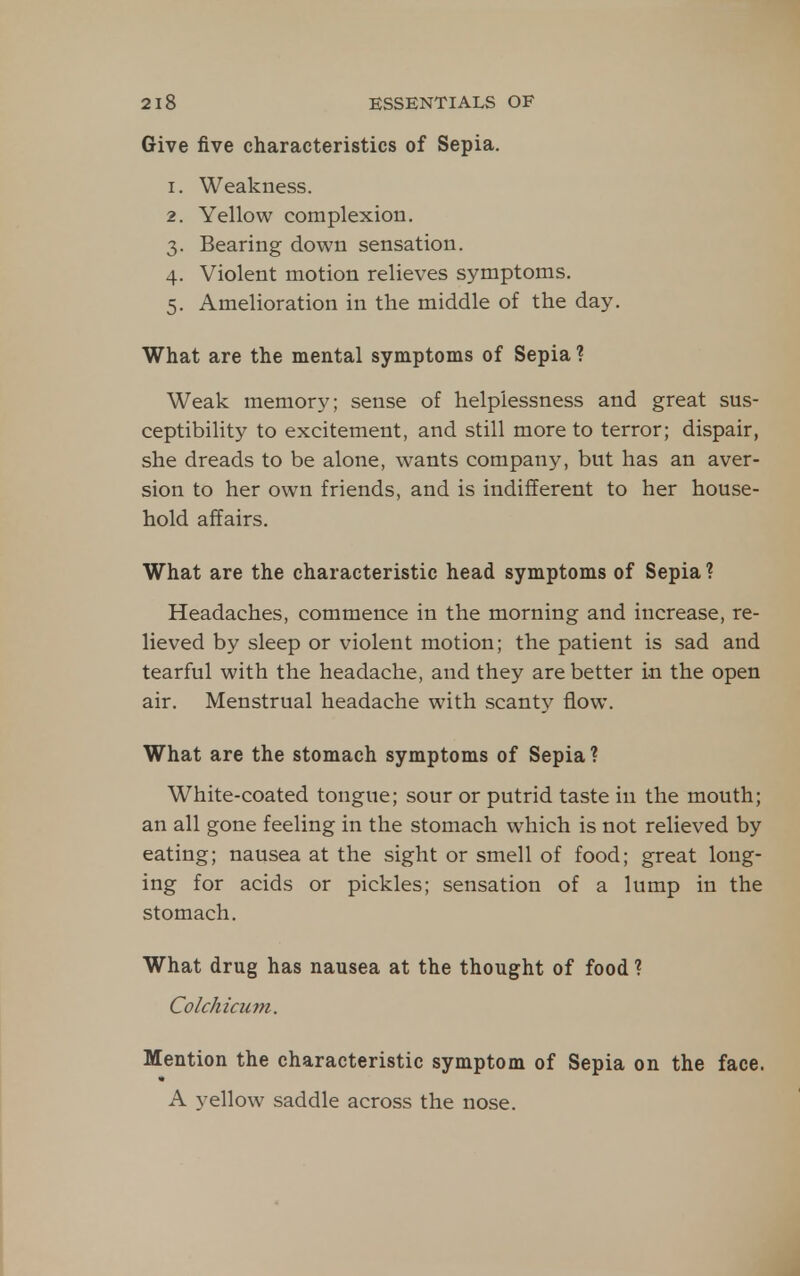 Give five characteristics of Sepia. 1. Weakness. 2. Yellow complexion. 3. Bearing down sensation. 4. Violent motion relieves symptoms. 5. Amelioration in the middle of the day. What are the mental symptoms of Sepia ? Weak memory; sense of helplessness and great sus- ceptibility to excitement, and still more to terror; dispair, she dreads to be alone, wants company, but has an aver- sion to her own friends, and is indifferent to her house- hold affairs. What are the characteristic head symptoms of Sepia ? Headaches, commence in the morning and increase, re- lieved by sleep or violent motion; the patient is sad and tearful with the headache, and they are better in the open air. Menstrual headache with scanty flow. What are the stomach symptoms of Sepia ? White-coated tongue; sour or putrid taste in the mouth; an all gone feeling in the stomach which is not relieved by eating; nausea at the sight or smell of food; great long- ing for acids or pickles; sensation of a lump in the stomach. What drug has nausea at the thought of food ? Colchicum. Mention the characteristic symptom of Sepia on the face. A yellow saddle across the nose.