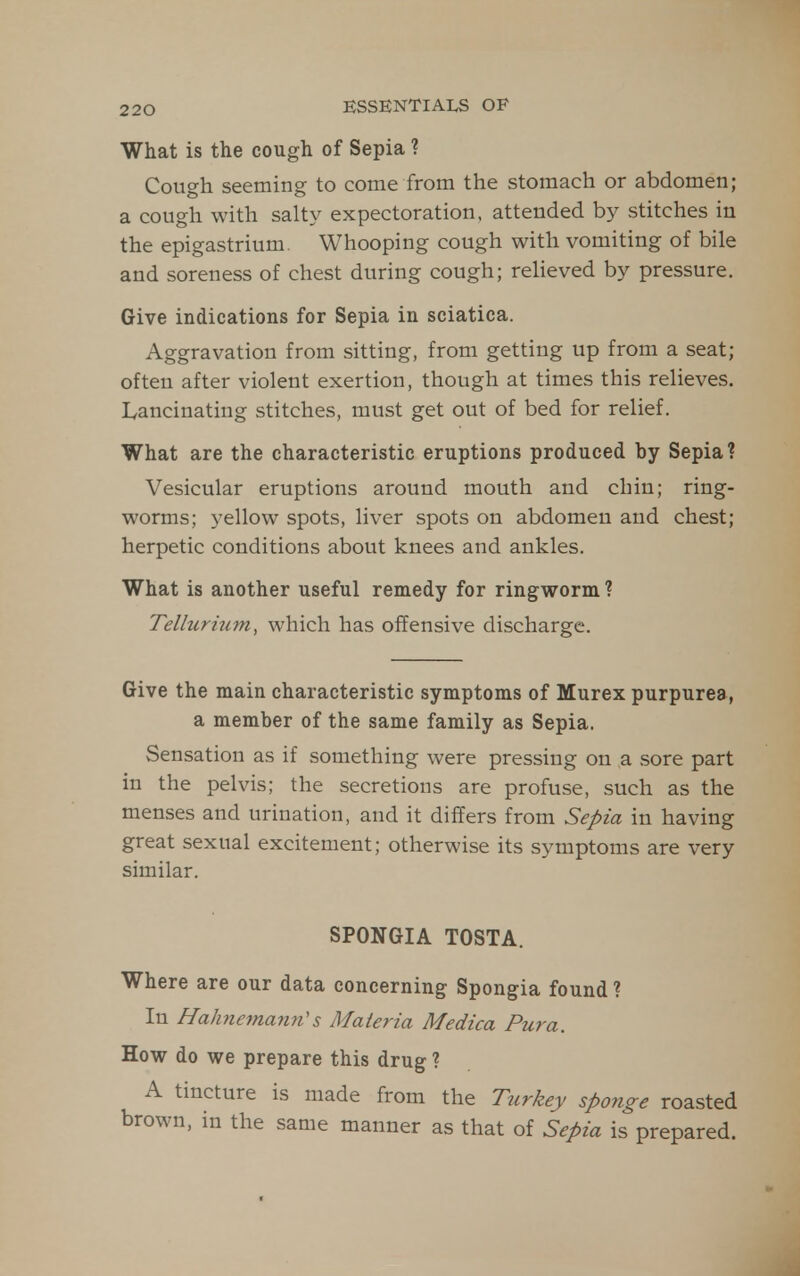What is the cough of Sepia ? Cough seeming to come from the stomach or abdomen; a cough with salty expectoration, attended by stitches in the epigastrium. Whooping cough with vomiting of bile and soreness of chest during cough; relieved by pressure. Give indications for Sepia in sciatica. Aggravation from sitting, from getting up from a seat; often after violent exertion, though at times this relieves. Lancinating stitches, must get out of bed for relief. What are the characteristic eruptions produced by Sepia? Vesicular eruptions around mouth and chin; ring- worms; yellow spots, liver spots on abdomen and chest; herpetic conditions about knees and ankles. What is another useful remedy for ringworm ? Tellurium, which has offensive discharge. Give the main characteristic symptoms of Murex purpurea, a member of the same family as Sepia. Sensation as if something were pressing on a sore part in the pelvis; the secretions are profuse, such as the menses and urination, and it differs from Sepia in having great sexual excitement; otherwise its symptoms are very similar. SPONGIA TOSTA. Where are our data concerning Spongia found ? In Hahnemann''s Maleria Medica Pura. How do we prepare this drug ? A tincture is made from the Turkey spoiige roasted brown, in the same manner as that of Sepia is prepared.