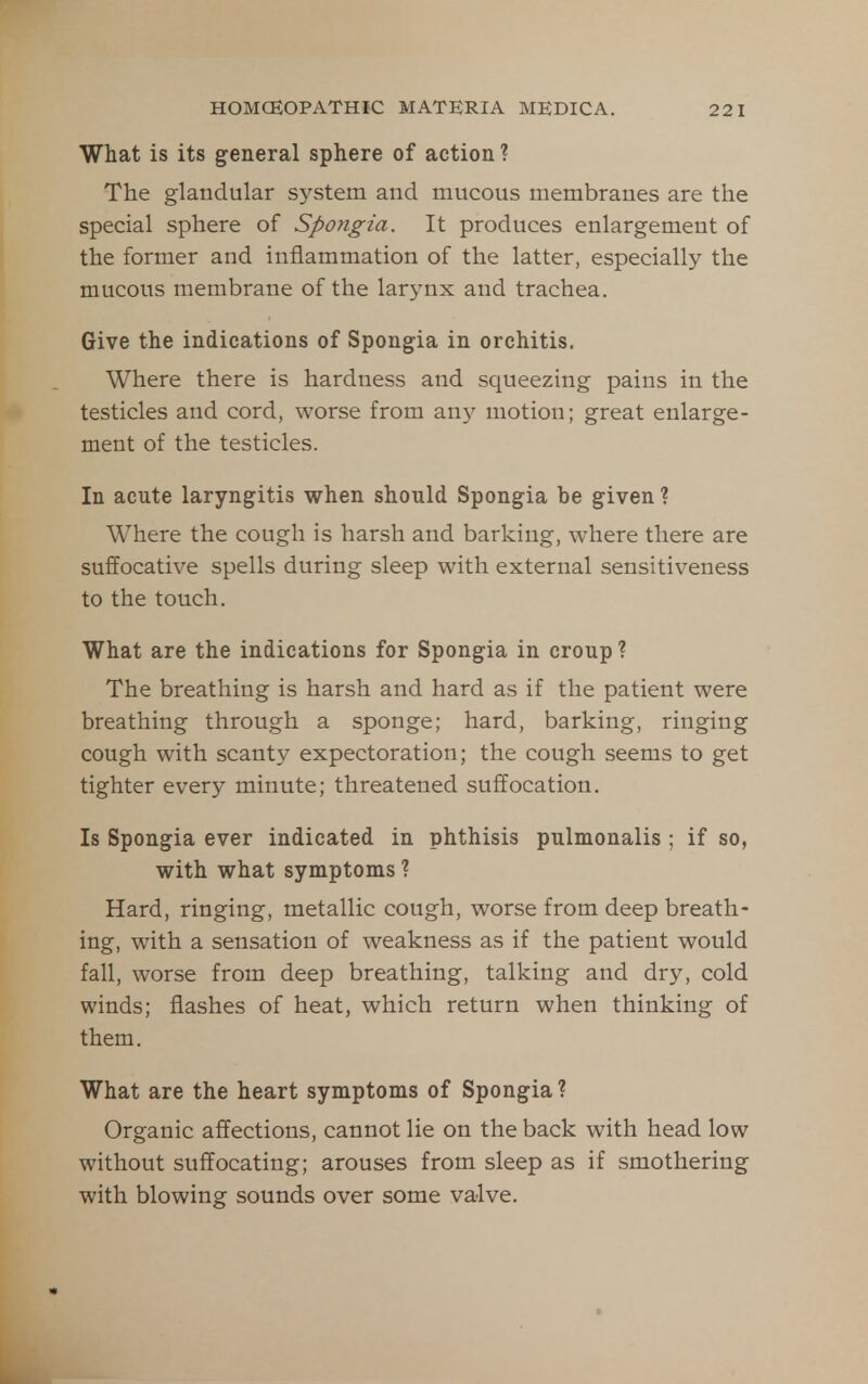 What is its general sphere of action? The glandular sj^stem and mucous membranes are the special sphere of Spongia. It produces enlargement of the former and inflammation of the latter, especially the mucous membrane of the larynx and trachea. Give the indications of Spongia in orchitis. Where there is hardness and squeezing pains in the testicles and cord, worse from an}^ motion; great enlarge- ment of the testicles. In acute laryngitis when should Spongia be given ? Where the cough is harsh and barking, where there are suffocative spells during sleep with external sensitiveness to the touch. What are the indications for Spongia in croup ? The breathing is harsh and hard as if the patient were breathing through a sponge; hard, barking, ringing cough with scanty expectoration; the cough seems to get tighter every minute; threatened suffocation. Is Spongia ever indicated in phthisis pulmonalis ; if so, with what symptoms ? Hard, ringing, metallic cough, worse from deep breath- ing, with a sensation of weakness as if the patient would fall, worse from deep breathing, talking and dry, cold winds; flashes of heat, which return when thinking of them. What are the heart symptoms of Spongia ? Organic affections, cannot lie on the back with head low without suffocating; arouses from sleep as if smothering with blowing sounds over some valve.
