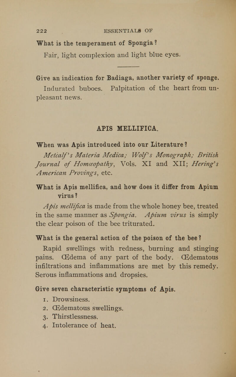 What is the temperament of Spongia ? Fair, light complexion and light blue eyes. Give an indication for Badiaga, another variety of sponge. Indurated buboes. Palpitation of the heart from un- pleasant news. APIS MELLIFICA. When was Apis introduced into our Literature ? Metcalf s Materia Medica; Wolf s Monograph; British Journal of Homceopathy, Vols. XI and XII; Hering^s American Provings, etc. What is Apis mellifica, and how does it differ from Apium virus ? Apis mellifica is made from the whole honey bee, treated in the same manner as Spongia. Apium virus is simply the clear poison of the bee triturated. What is the general action of the poison of the bee ? Rapid swellings with redness, burning and stinging pains. CEdema of any part of the body. CEdematous infiltrations and inflammations are met by this remedy. Serous inflammations and dropsies. Give seven characteristic symptoms of Apis. 1. Drowsiness. 2. CEdematous swellings. 3. Thirstlessness. 4. Intolerance of heat.