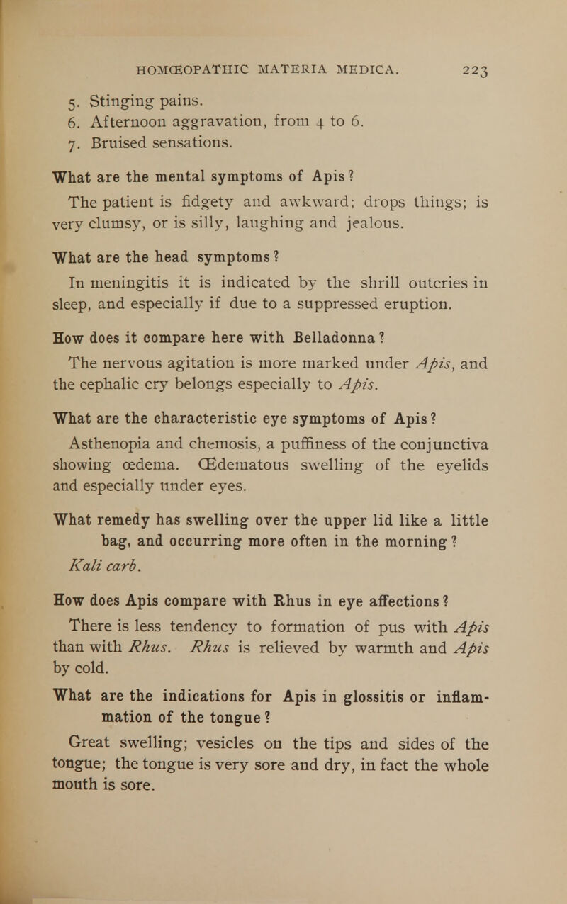 5. Stinging pains. 6. Afternoon aggravation, from 4 to 6. 7. Bruised sensations. What are the mental symptoms of Apis ? The patient is fidgety and awkward; drops things; is very clumsy, or is silly, laughing and jealous. What are the head symptoms ? In meningitis it is indicated by the shrill outcries in sleep, and especially if due to a suppressed eruption. How does it compare here with Belladonna ? The nervous agitation is more marked under Apis, and the cephalic cry belongs especially to Apis. What are the characteristic eye symptoms of Apis ? Asthenopia and chemosis, a puffiness of the conjunctiva showing oedema. CEderaatous swelling of the eyelids and especially under eyes. What remedy has swelling over the upper lid like a little bag, and occurring more often in the morning ? Kali curb. How does Apis compare with Rhus in eye affections ? There is less tendency to formation of pus with Apis than with Rhus. Rhus is relieved by warmth and Apis by cold. What are the indications for Apis in glossitis or inflam- mation of the tongue ? Great swelling; vesicles on the tips and sides of the tongue; the tongue is very sore and dry, in fact the whole mouth is sore.