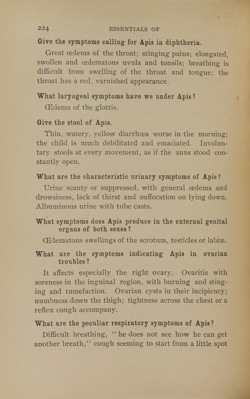 Give the symptoms calling for Apis in diphtheria. Great oedema of the throat; stinging pains; elongated, swollen and oedematous uvula and tonsils; breathing is difficult from swelling of the throat and tongue; the throat has a red, varnished appearance. What laryngeal symptoms have we under Apis ? (Edema of the glottis. Give the stool of Apis. Thin, watery, yellow diarrhoea worse in the morning; the child is much debilitated and emaciated. Involun- tary stools at every movement, as if the anus stood con- stantly open. What are the characteristic urinary symptoms of Apis ? Urine scanty or suppressed, with general oedema and drowsiness, lack of thirst and suffocation on lying down. Albuminous urine with tube casts. What symptoms does Apis produce in the external genital organs of both sexes ? CEdematous swellings of the scrotum, testicles or labiae. What are the symptoms indicating Apis in ovarian troubles ? It affects especially the right ovary. Ovaritis with soreness in the inguinal region, with burning and sting- ing and tumefaction. Ovarian cysts in their incipiency; numbness down the thigh; tightness across the chest or a reflex cough accompany. What are the peculiar respiratory symptoms of Apis? Difficult breathing, '' he does not see how he can get another breath, cough seeming to start from a little spot