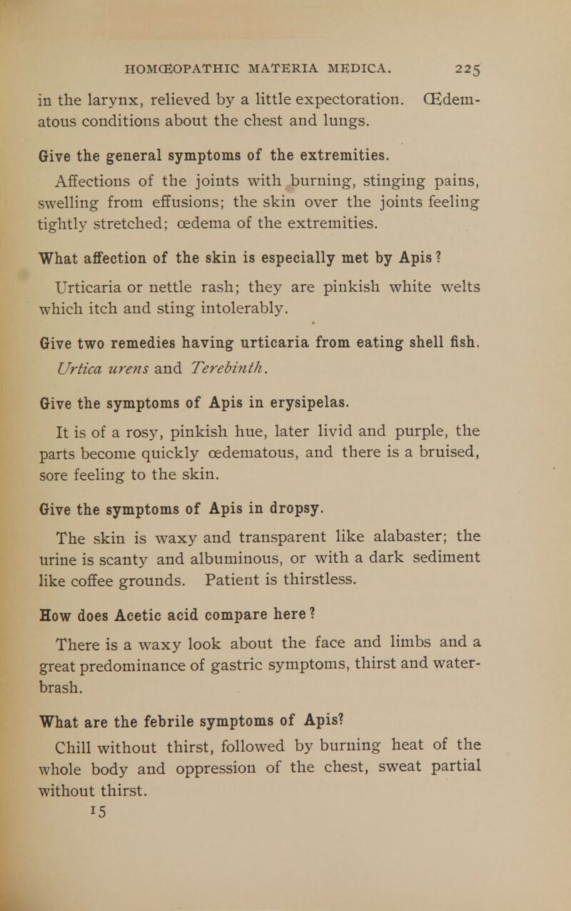in the larynx, relieved by a little expectoration. CEdem- atous conditions about the chest and lungs. Give the general symptoms of the extremities. Affections of the joints with burning, stinging pains, swelling from effusions; the skin over the joints feeling tightly stretched; oedema of the extremities. What affection of the skin is especially met by Apis ? Urticaria or nettle rash; they are pinkish white welts which itch and sting intolerably. Give two remedies having urticaria from eating shell fish. Urtica urens and Terebinth. Give the symptoms of Apis in erysipelas. It is of a rosy, pinkish hue, later livid and purple, the parts become quickly cedematous, and there is a bruised, sore feeling to the skin. Give the symptoms of Apis in dropsy. The skin is waxy and transparent like alabaster; the urine is scanty and albuminous, or with a dark sediment like coffee grounds. Patient is thirstless. How does Acetic acid compare here ? There is a waxy look about the face and limbs and a great predominance of gastric symptoms, thirst and water- brash. What are the febrile symptoms of Apis? Chill without thirst, followed by burning heat of the whole body and oppression of the chest, sweat partial without thirst. 15