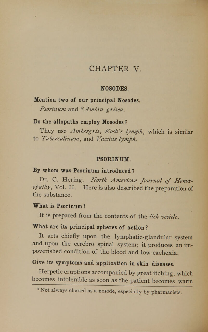 NOSODES. Mention two of our principal Nosodes. Psorinum and ^Ambra grisea. Do the allopaths employ Nosodes ? They use Ambergris, Koch's lymph, which is similar to Tuberculhium, and Vaccine lymph. PSORINUM. By whom was Psorinum introduced ? Dr. C. Hering. North American Journal of Homoe- opathy, Vol. II. Here is also described the preparation of the substance. What is Psorinum ? It is prepared from the contents of the itch vesicle. What are its principal spheres of action ? It acts chiefly upon the lymphatic-glandular system and upon the cerebro spinal system; it produces an im- poverished condition of the blood and low cachexia. Give its symptoms and application in skin diseases. Herpetic eruptions accompanied by great itching, which becomes intolerable as soon as the patient becomes warm * Not always classed as a nosode, especially by pharmacists.