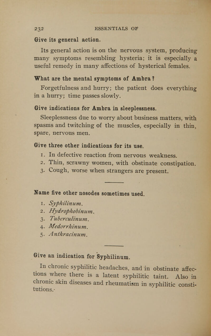 Give its general action. Its general action is on the nervous system, producing many symptoms resembling hysteria; it is especially a useful remedy in many affections of hysterical females. What are the mental symptoms of Ambra ? Forgetfulness and hurry; the patient does everything in a hurry; time passes slowly. Give indications for Ambra in sleeplessness. Sleeplessness due to worry about business matters, with spasms and twitching of the muscles, especially in thin, spare, nervous men. Give three other indications for its use. 1. In defective reaction from nervous weakness. 2. Thin, scrawny women, with obstinate constipation. 3. Cough, worse when strangers are present. Name five other nosodes sometimes used. 1. Syphilinum. 2. Hydrophobinum. 3. Tuberculinum. 4. Medorrhinum. 5. Anthracinum. Give an indication for Syphilinum. In chronic syphilitic headaches, and in obstinate affec- tions where there is a latent syphilitic taint. Also in chronic skin diseases and rheumatism in syphilitic consti- tutions.-