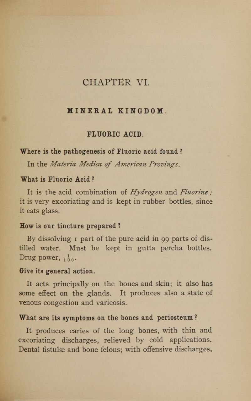 MINERAL KINGDOM. FLTJORIC ACID. Where is the pathogenesis of Fluoric acid found ? In the Materia Medica of American Provings. What is Fluoric Acid ? It is the acid combination of Hydrogen and Fluorine; it is very excoriating and is kept in rubber bottles, since it eats glass. How is our tincture prepared ? By dissolving i part of the pure acid in 99 parts of dis- tilled water. Must be kept in gutta percha bottles. Drug power, y^o- Give its general action. It acts principally on the bones and skin; it also has some effect on the glands. It produces also a state of venous congestion and varicosis. What are its symptoms on the bones and periosteum ? It produces caries of the long bones, with thin and excoriating discharges, relieved by cold applications. Dental fistulse and bone felons; with offensive discharges.
