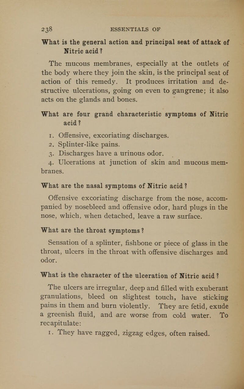 What is the general action and principal seat of attack of Nitric acid ? The mucous membranes, especially at the outlets of the bod)' where they join the skin, is the principal seat of action of this remedy. It produces irritation and de- structive ulcerations, going on even to gangrene; it also acts on the glands and bones. What are four grand characteristic symptoms of Nitric acid? 1. Offensive, excoriating discharges. 2. Splinter-like pains. 3. Discharges have a urinous odor. 4. Ulcerations at junction of skin and mucous mem- branes. What are the nasal symptoms of Nitric acid ? Oifensive excoriating discharge from the nose, accom- panied by nosebleed and offensive odor, hard plugs in the nose, which, when detached, leave a raw surface. What are the throat symptoms ? Sensation of a splinter, fishbone or piece of glass in the throat, ulcers in the throat with offensive discharges and odor. What is the character of the ulceration of Nitric acid ? The ulcers are irregular, deep and filled with exuberant granulations, bleed on slightest touch, have sticking pains in them and burn violently. They are fetid, exude a greenish fluid, and are worse from cold water. To recapitulate: I. They have ragged, zigzag edges, often raised.