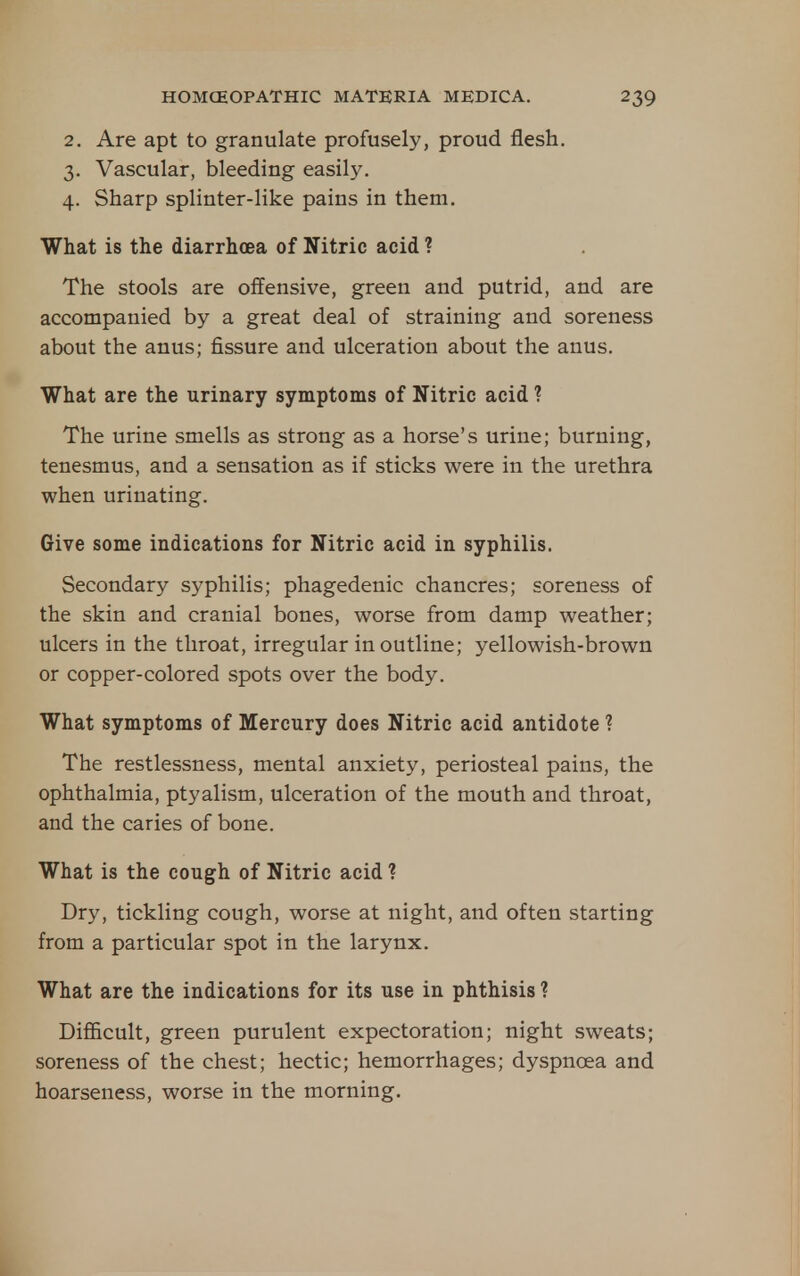 2. Are apt to granulate profusely, proud flesh, 3. Vascular, bleeding easily. 4. Sharp splinter-like pains in them. What is the diarrhoea of Nitric acid ? The stools are offensive, green and putrid, and are accompanied by a great deal of straining and soreness about the anus; fissure and ulceration about the anus. What are the urinary symptoms of Nitric acid ? The urine smells as strong as a horse's urine; burning, tenesmus, and a sensation as if sticks were in the urethra when urinating. Give some indications for Nitric acid in syphilis. Secondary syphilis; phagedenic chancres; soreness of the skin and cranial bones, worse from damp weather; ulcers in the throat, irregular in outline; yellowish-brown or copper-colored spots over the body. What symptoms of Mercury does Nitric acid antidote ? The restlessness, mental anxiety, periosteal pains, the ophthalmia, ptyalism, ulceration of the mouth and throat, and the caries of bone. What is the cough of Nitric acid ? Dry, tickling cough, worse at night, and often starting from a particular spot in the larynx. What are the indications for its use in phthisis ? Difficult, green purulent expectoration; night sweats; soreness of the chest; hectic; hemorrhages; dyspnoea and hoarseness, worse in the morning.