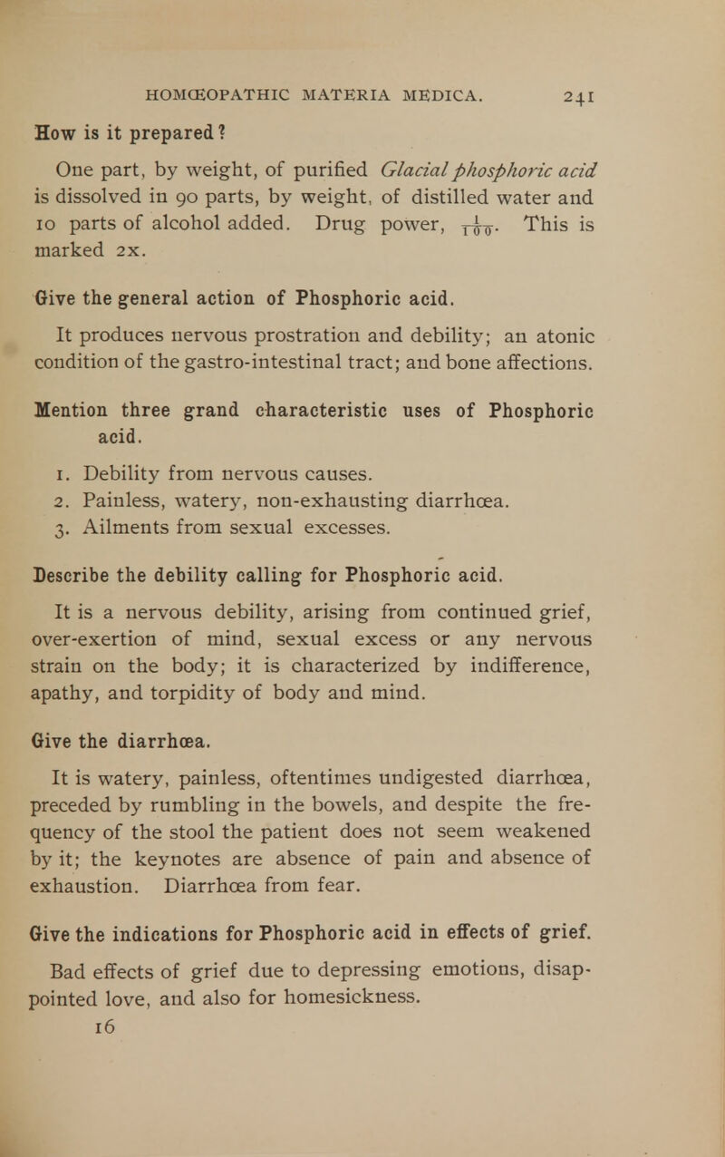 How is it prepared? One part, by weight, of purified Glacial phosphoric acid is dissolved in 90 parts, by weight, of distilled water and 10 parts of alcohol added. Drug power, ytt- This is marked 2x. Give the general action of Phosphoric acid. It produces nervous prostration and debility; an atonic condition of the gastro-intestinal tract; and bone affections. Mention three grand characteristic uses of Phosphoric acid. 1. Debility from nervous causes. 2. Painless, watery, non-exhausting diarrhoea. 3. Ailments from sexual excesses. Describe the debility calling for Phosphoric acid. It is a nervous debility, arising from continued grief, over-exertion of mind, sexual excess or any nervous strain on the body; it is characterized by indifference, apathy, and torpidity of body and mind. Give the diarrhoea. It is watery, painless, oftentimes undigested diarrhoea, preceded by rumbling in the bowels, and despite the fre- quency of the stool the patient does not seem weakened by it; the keynotes are absence of pain and absence of exhaustion. Diarrhoea from fear. Give the indications for Phosphoric acid in effects of grief. Bad effects of grief due to depressing emotions, disap- pointed love, and also for homesickness. 16