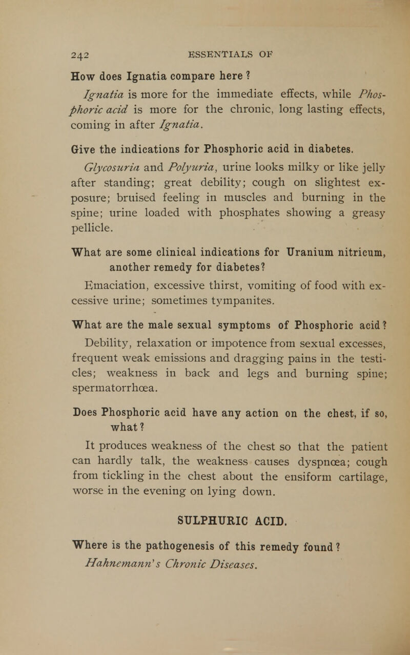 How does Ignatia compare here ? Ignatia is more for the immediate effects, while Phos- phoric acid is more for the chronic, long lasting effects, coming in after Ignatia. Give the indications for Phosphoric acid in diabetes. Glycosuria and Polyuria, urine looks milky or like jelly after standing; great debility; cough on slightest ex- posure; bruised feeling in muscles and burning in the spine; urine loaded with phosphates showing a greasy pellicle. What are some clinical indications for Uranium nitricum, another remedy for diabetes? Emaciation, excessive thirst, vomiting of food with ex- cessive urine; sometimes tympanites. What are the male sexual symptoms of Phosphoric acid ? Debility, relaxation or impotence from sexual excesses, frequent weak emissions and dragging pains in the testi- cles; weakness in back and legs and burning spine; spermatorrhoea. Does Phosphoric acid have any action on the chest, if so, what? It produces weakness of the chest so that the patient can hardly talk, the weakness causes dyspnoea; cough from tickhng in the chest about the ensiform cartilage, worse in the evening on lying down. SULPHURIC ACID. Where is the pathogenesis of this remedy found ? Hahnemann's Chronic Diseases.