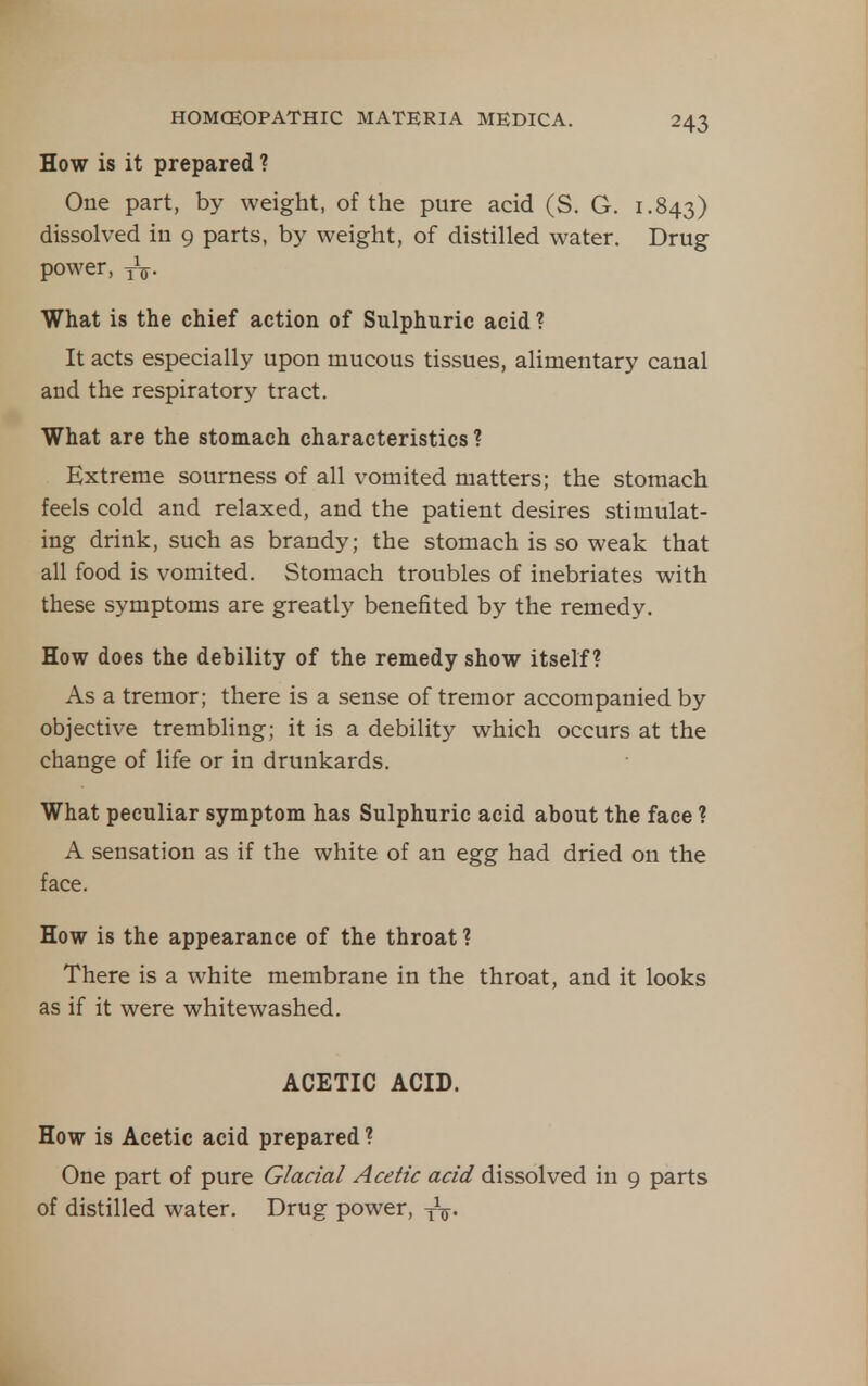 How is it prepared ? One part, by weight, of the pure acid (S. G. 1.843) dissolved iu 9 parts, by weight, of distilled water. Drug power, yV- What is the chief action of Sulphuric acid ? It acts especially upon mucous tissues, alimentary canal and the respiratory tract. What are the stomach characteristics ? Extreme sourness of all vomited matters; the stomach feels cold and relaxed, and the patient desires stimulat- ing drink, such as brandy; the stomach is so weak that all food is vomited. Stomach troubles of inebriates with these symptoms are greatly benefited by the remedy. How does the debility of the remedy show itself? As a tremor; there is a sense of tremor accompanied by objective trembling; it is a debility which occurs at the change of life or in drunkards. What peculiar symptom has Sulphuric acid about the face ? A sensation as if the white of an egg had dried on the face. How is the appearance of the throat ? There is a white membrane in the throat, and it looks as if it were whitewashed. ACETIC ACID. How is Acetic acid prepared ? One part of pure Glacial Acetic acid dissolved in 9 parts of distilled water. Drug power, yV-