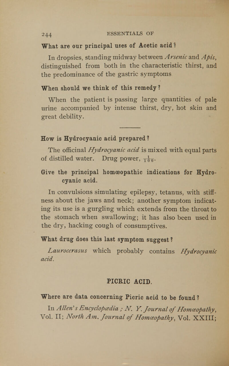 What are our principal uses of Acetic acid ? In dropsies, standing midway between Arsenic and Apis, distinguished from both in the characteristic thirst, and the predominance of the gastric symptoms When should we think of this remedy ? When the patient is passing large quantities of pale urine accompanied by intense thirst, dry, hot skin and great debility. How is Hydrocyanic acid prepared ? The officinal Hydrocyanic acid is mixed with equal parts of distilled water. Drug power, y^^. Give the principal homoeopathic indications for Hydro- cyanic acid. In convulsions simulating epilepsy, tetanus, with stiff- ness about the jaws and neck; another symptom indicat- ing its use is a gurgling which extends from the throat to the stomach when swallowing; it has also been used in the dry, hacking cough of consumptives. What drug does this last symptom suggest ? Lajirocerasus which probably contains Hydrocyanic acid. PICRIC ACID. Where are data concerning Picric acid to be found ? In Allen's Encyclopcedia ; N. V. Journal of Homceopathy, Vol. II; North Am. Journal of Homoeopathy, Vol. XXIII;
