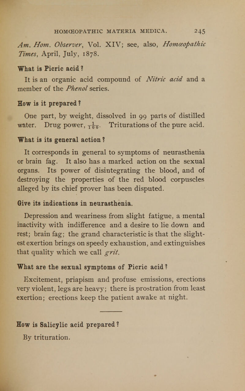 Am. Horn. Observer, Vol. XIV; see, also, Homoeopathic Times, April, July, 1878. What is Picric acid ? It is an organic acid compound of Nitric acid and a member of the Phenol series. How is it prepared ? One part, by weight, dissolved in 99 parts of distilled water. Drug power, Triturations of the pure acid. What is its general action ? It corresponds in general to symptoms of neurasthenia or brain fag. It also has a marked action on the sexual organs. Its power of disintegrating the blood, and of destroying the properties of the red blood corpuscles alleged by its chief prover has been disputed. Give its indications in neurasthenia. Depression and weariness from slight fatigue, a mental inactivity with indifference and a desire to lie down and rest; brain fag; the grand characteristic is that the slight- est exertion brings on speedy exhaustion, and extinguishes that quality which we call grit. What are the sexual symptoms of Picric acid ? Excitement, priapism and profuse emissions, erections very violent, legs are heavy; there is prostration from least exertion; erections keep the patient awake at night. How is Salicylic acid prepared ? By trituration.