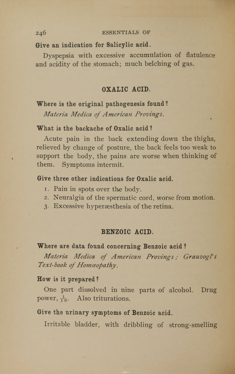 Give an indication for Salicylic acid. Dyspepsia with excessive accumulation of flatulence and acidity of the stomach; much belching of gas. OXALIC ACID. Where is the original pathogenesis found? Materia Medica of American Provifigs. What is the backache of Oxalic acid ? Acute pain in the back extending down the thighs, relieved by change of posture, the back feels too weak to support the body, the pains are worse when thinking of them. Symptoms intermit. Give three other indications for Oxalic acid. 1. Pain in spots over tlie body. 2. Neuralgia of the spermatic cord, worse from motion. 3. Excessive hyperaesthesia of the retina. BENZOIC ACID. Where are data found concerning Benzoic acid ? Materia Medica of American Provings; GrauvogVs Text-book of Homoeopathy. How is it prepared ? One part dissolved in nine parts of alcohol. Drug power, Also triturations. Give the urinary symptoms of Benzoic acid. Irritable bladder, with dribbling of strong-smelling