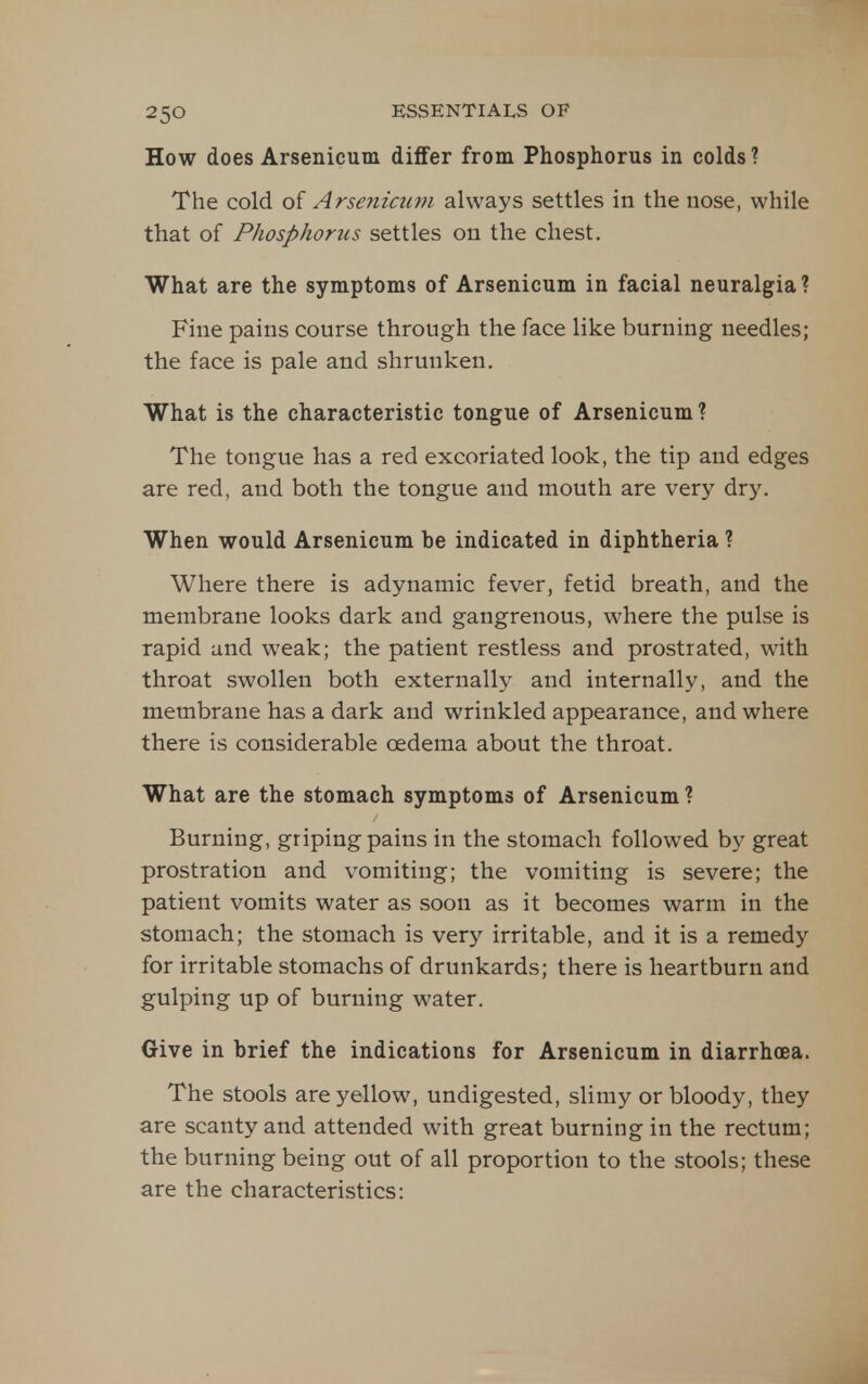 How does Arsenicum differ from Phosphorus in colds ? The cold of Arsenicum always settles in the nose, while that of Phosphonis settles on the chest. What are the symptoms of Arsenicum in facial neuralgia? Fine pains course through the face like burning needles; the face is pale and shrunken. What is the characteristic tongue of Arsenicum? The tongue has a red excoriated look, the tip and edges are red, and both the tongue and mouth are very dry. When would Arsenicum be indicated in diphtheria ? Where there is adynamic fever, fetid breath, and the membrane looks dark and gangrenous, where the pulse is rapid and weak; the patient restless and prostrated, with throat swollen both externally and internally, and the membrane has a dark and wrinkled appearance, and where there is considerable oedema about the throat. What are the stomach symptoms of Arsenicum? Burning, griping pains in the stomach followed by great prostration and vomiting; the vomiting is severe; the patient vomits water as soon as it becomes warm in the stomach; the stomach is very irritable, and it is a remedy for irritable stomachs of drunkards; there is heartburn and gulping up of burning water. Give in brief the indications for Arsenicum in diarrhoea. The stools are yellow, undigested, slimy or bloody, they are scanty and attended with great burning in the rectum; the burning being out of all proportion to the stools; these are the characteristics: