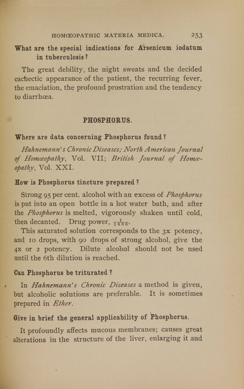 What are the special indications for Arsenicum iodatum in tuberculosis ? The great debility, the night sweats and the decided cachectic appearance of the patient, the recurring fever, the emaciation, the profound prostration and the tendency to diarrhoea. PHOSPHORUS. Where are data concerning Phosphorus found ? Hahnemaiin'' s Chronic Diseases; North American Journal of Homoeopathy, Vol. VII; British Journal of Homoe- opathy, Vol. XXI. How is Phosphorus tincture prepared ? Strong 95 per cent, alcohol with an excess of Phosphorics is put into an open bottle in a hot water bath, and after the Phosphorus is melted, vigorously shaken until cold, then decanted. Drug power, yoittf- This saturated solution corresponds to the 3X potency, and 10 drops, with 90 drops of strong alcohol, give the 4x or 2 potency. Dilute alcohol should not be used until the 6th dilution is reached. Can Phosphorus be triturated ? In Hahnemanns Chronic Diseases a method is given, but alcoholic solutions are preferable. It is sometimes prepared in Ether. Give in brief the general applicability of Phosphorus. It profoundly affects mucous membranes; causes great alterations in the structure of the liver, enlarging it and