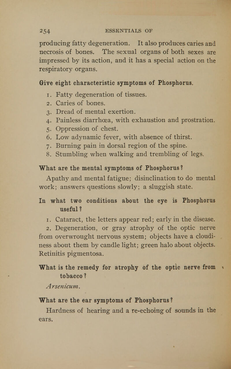 producing fatty degeneration. It also produces caries and necrosis of bones. The sexual organs of both sexes are impressed by its action, and it has a special action on the respiratory organs. Give eight characteristic symptoms of Phosphorus. 1. Fatty degeneration of tissues. 2. Caries of bones. 3. Dread of mental exertion. 4. Painless diarrhoea, with exhaustion and prostration. 5. Oppression of chest. 6. Low adynamic fever, with absence of thirst. 7. Burning pain in dorsal region of the spine. 8. Stumbling when walking and trembling of legs. What are the mental symptoms of Phosphorus? Apathy and mental fatigue; disinclination to do mental work; answers questions slowly; a sluggish state. In what two conditions about the eye is Phosphorus useful? 1. Cataract, the letters appear red; early in the disease. 2. Degeneration, or gray atrophy of the optic nerve from overwrought nervous system; objects have a cloudi- ness about them by candle light; green halo about objects. Retinitis pigmentosa. What is the remedy for atrophy of the optic nerve from \ tobacco ? Arsenicum. What are the ear symptoms of Phosphorus ? Hardness of hearing and a re-echoing of sounds in the ears.